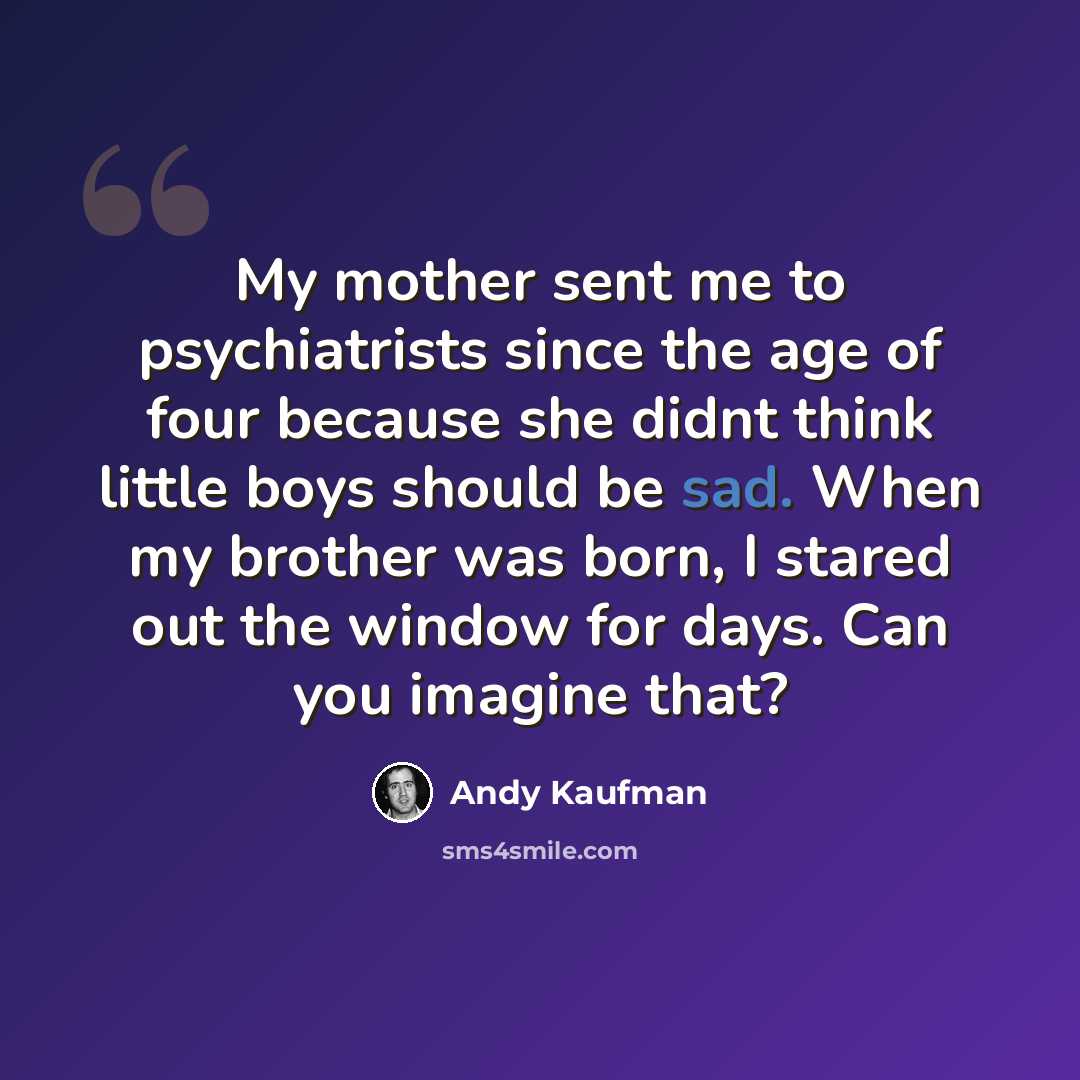 “My mother sent me to psychiatrists since the age of four because she didnt think little boys should be sad. When my brother was born, I stared out the window for days. Can you imagine that?” quote by Andy Kaufman