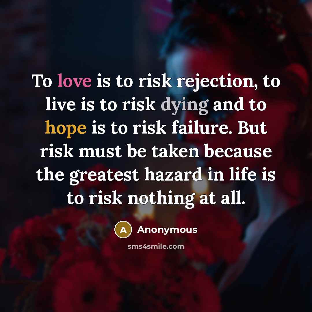 “To love is to risk rejection, to live is to risk dying and to hope is to risk failure. But risk must be taken because the greatest hazard in life is to risk nothing at all.” quote by Anonymous