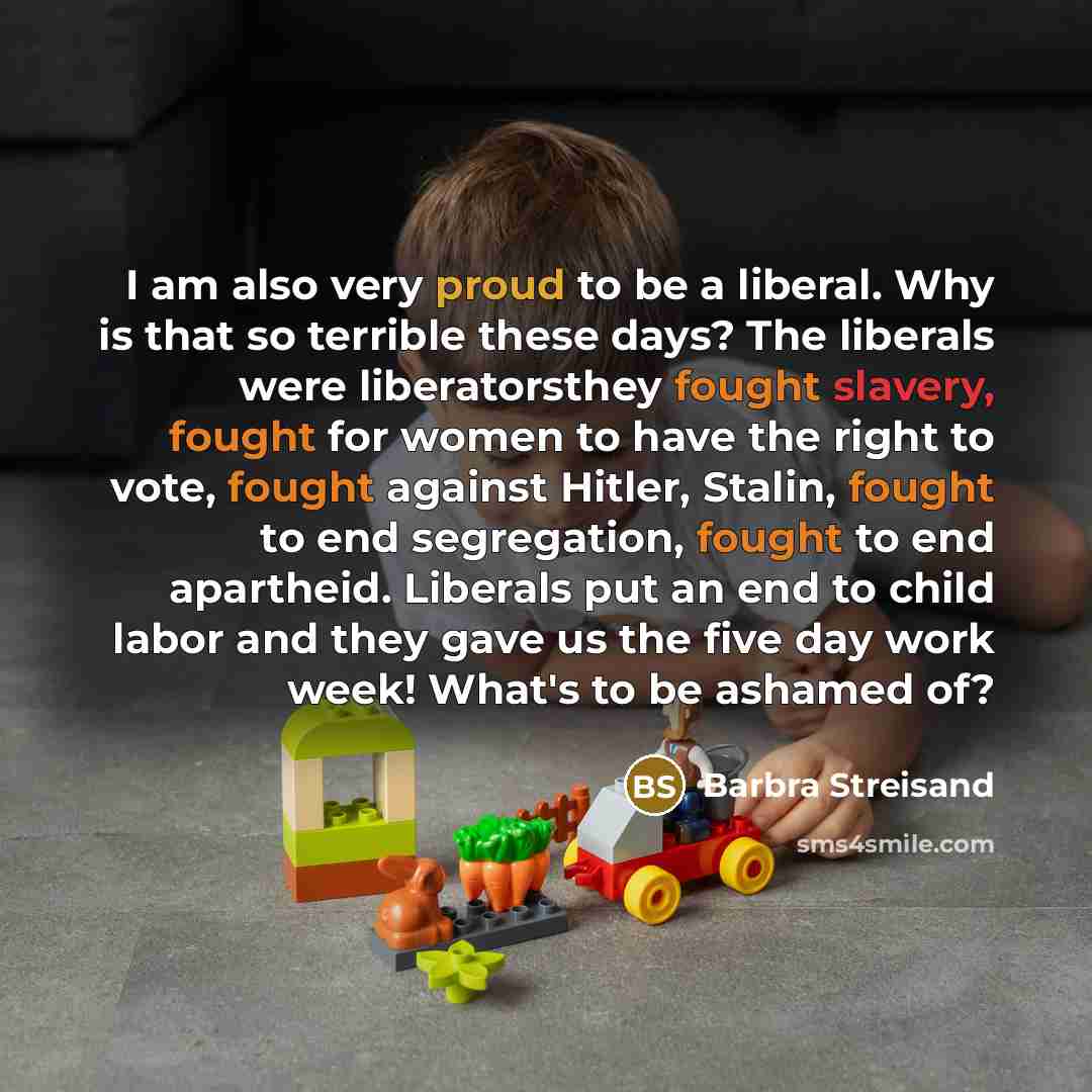 “I am also very proud to be a liberal. Why is that so terrible these days? The liberals were liberatorsthey fought slavery, fought for women to have the right to vote, fought against Hitler, Stalin, fought to end segregation, fought to end apartheid. Liberals put an end to child labor and they gave…” quote by Barbra Streisand