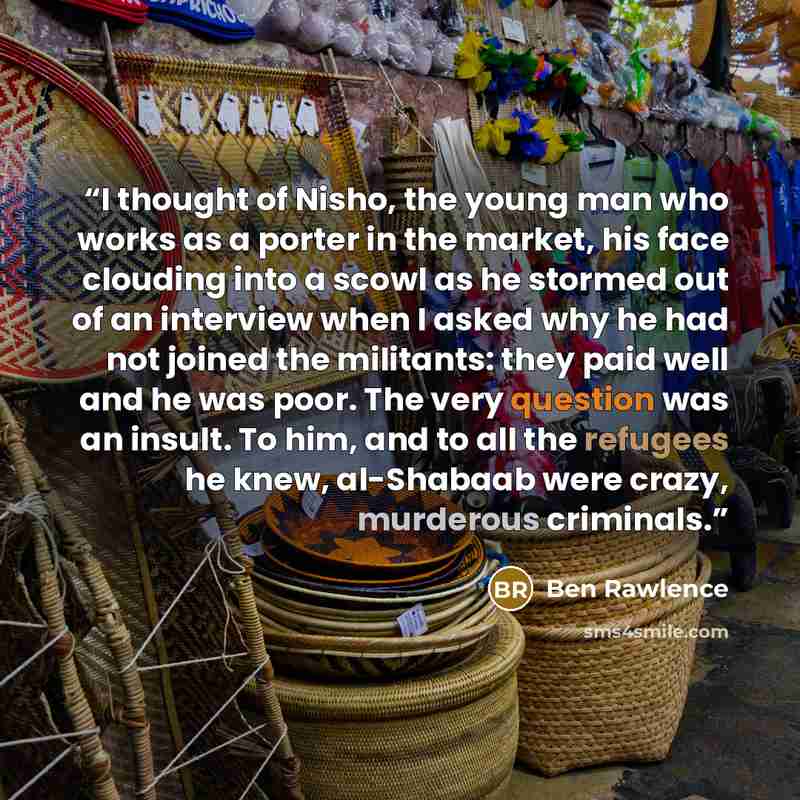 “I thought of Nisho, the young man who works as a porter in the market, his face clouding into a scowl as he stormed out of an interview when I asked why he had not joined the militants: they paid well and he was poor. The very question was an insult. To him, and to all the refugees he knew…” quote by Ben Rawlence