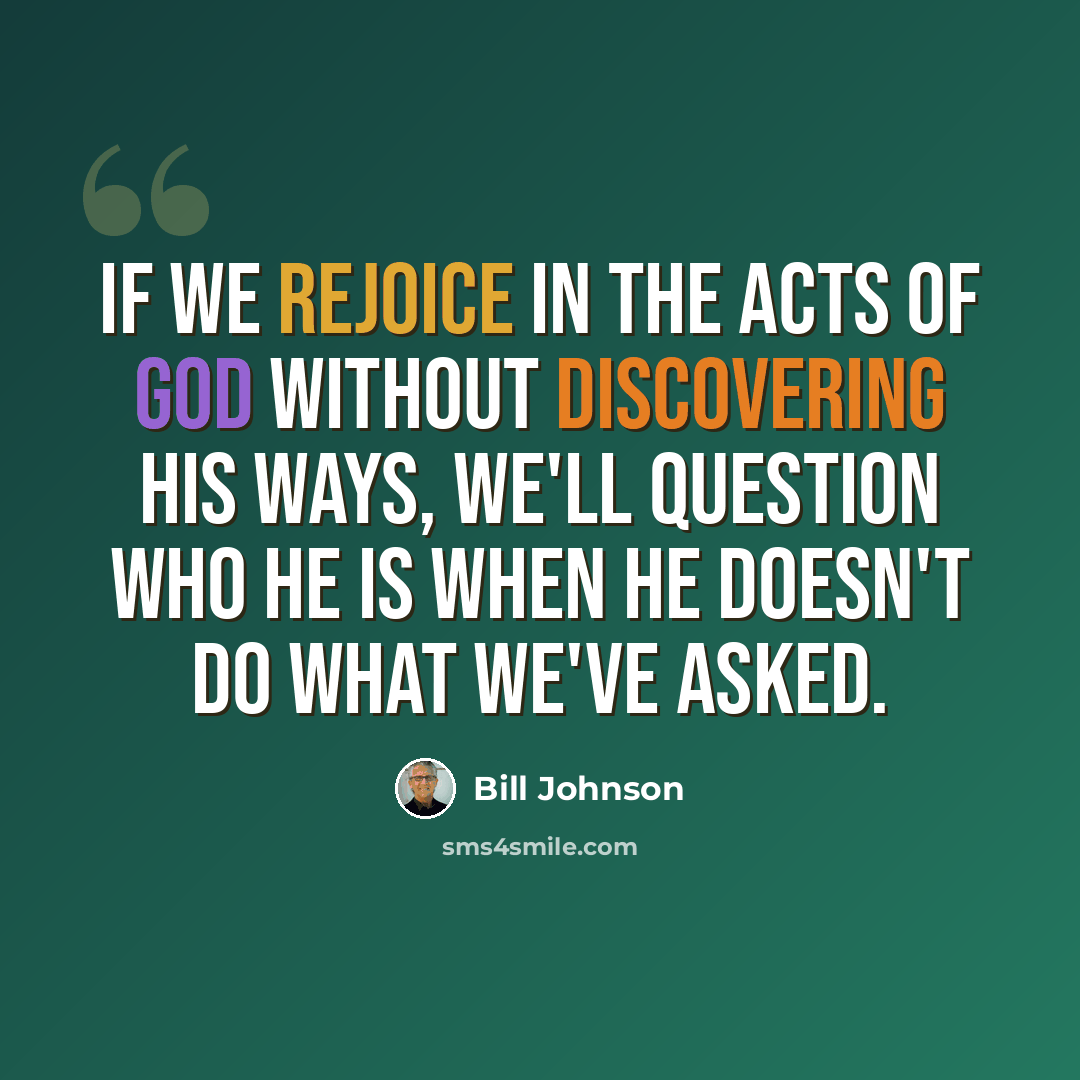 “If we rejoice in the acts of God without discovering His ways, we'll question who He is when He doesn't do what we've asked.” quote by Bill Johnson