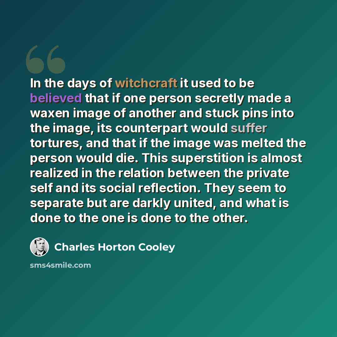 “In the days of witchcraft it used to be believed that if one person secretly made a waxen image of another and stuck pins into the image, its counterpart would suffer tortures, and that if the image was melted the person would die. This superstition is almost realized in the relation between the…” quote by Charles Horton Cooley