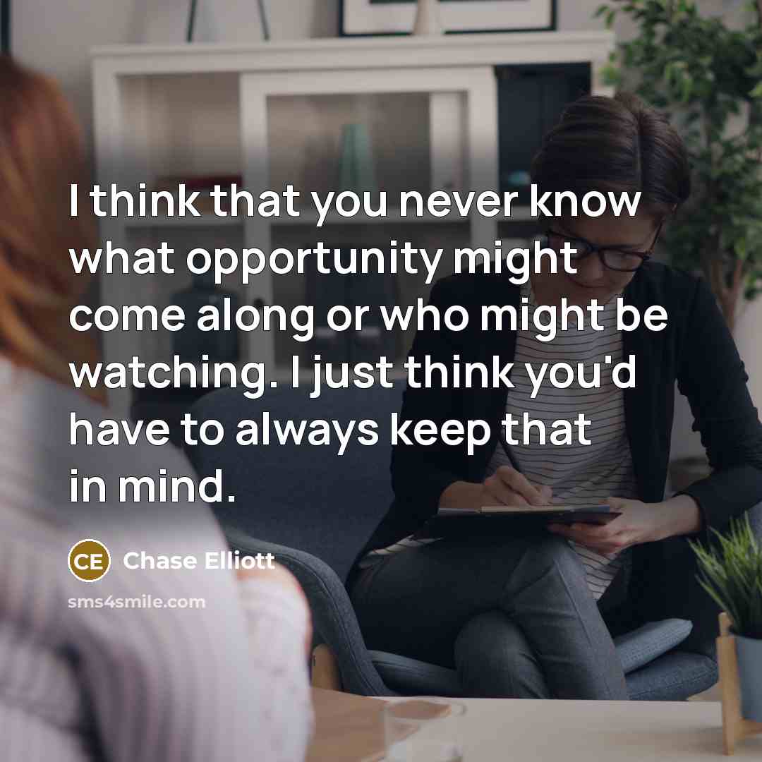 “I think that you never know what opportunity might come along or who might be watching. I just think you'd have to always keep that in mind.” quote by Chase Elliott