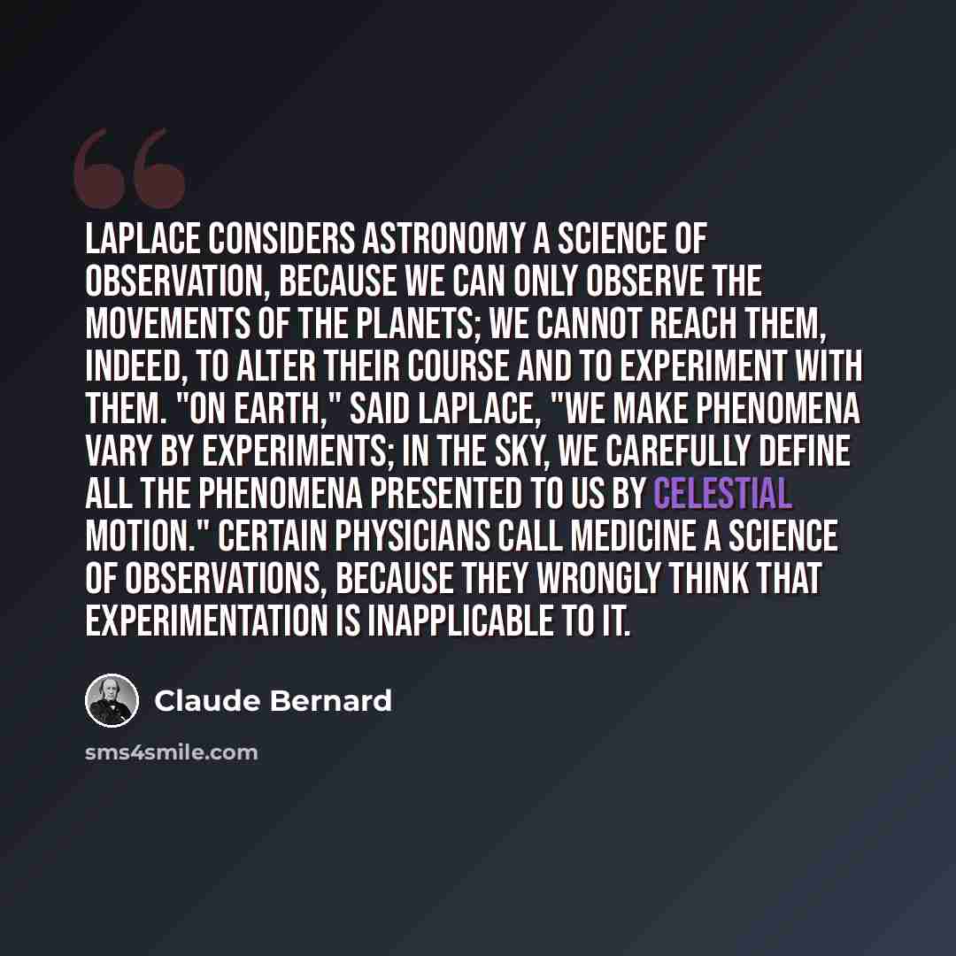 “Laplace considers astronomy a science of observation, because we can only observe the movements of the planets; we cannot reach them, indeed, to alter their course and to experiment with them. "On earth," said Laplace, "we make phenomena vary by experiments; in the sky, we carefully define all the…” quote by Claude Bernard