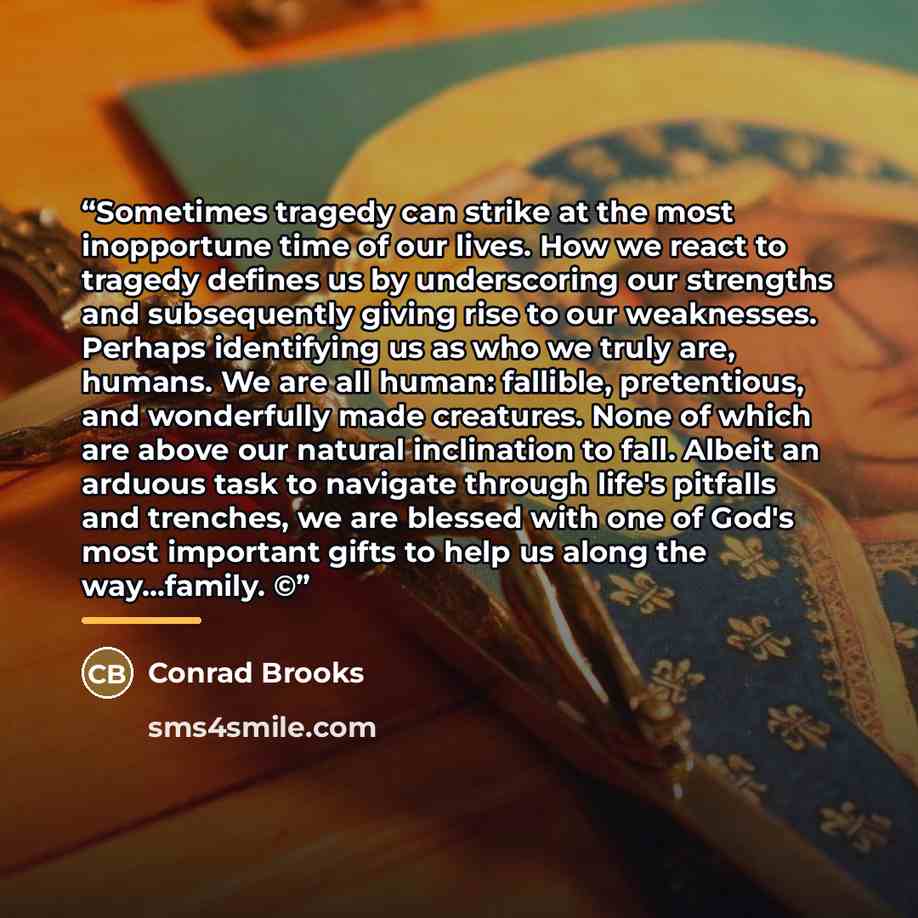 “Sometimes tragedy can strike at the most inopportune time of our lives. How we react to tragedy defines us by underscoring our strengths and subsequently giving rise to our weaknesses. Perhaps identifying us as who we truly are, humans. We are all human: fallible, pretentious, and wonderfully made…” quote by Conrad Brooks