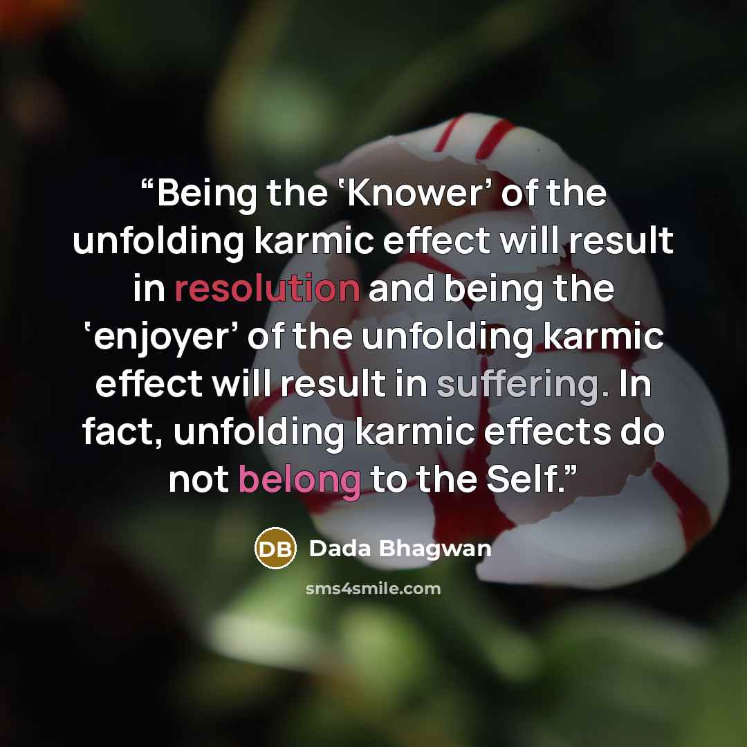 “Being the ‘Knower’ of the unfolding karmic effect will result in resolution and being the ‘enjoyer’ of the unfolding karmic effect will result in suffering. In fact, unfolding karmic effects do not belong to the Self.” quote by Dada Bhagwan