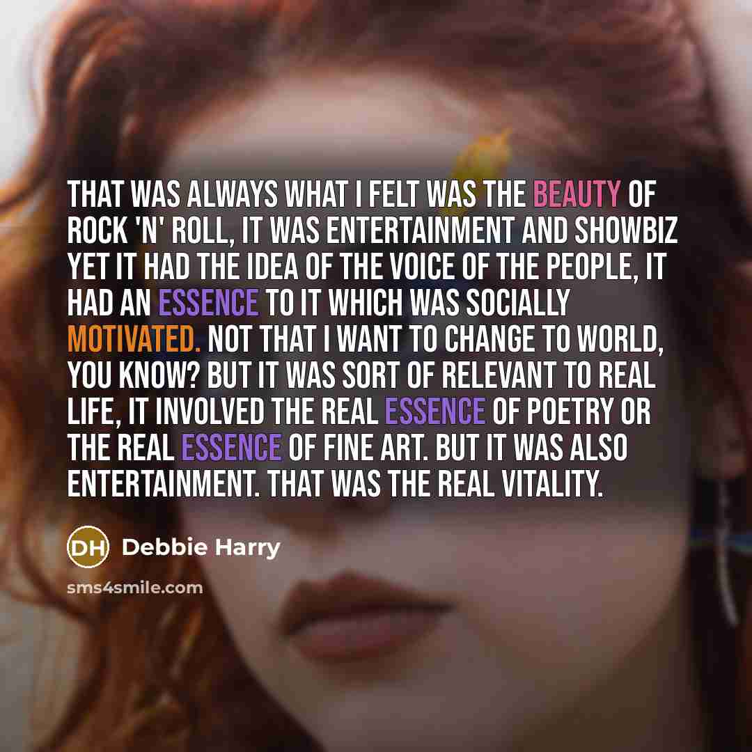 “That was always what I felt was the beauty of Rock 'n' Roll, it was entertainment and showbiz yet it had the idea of the voice of the people, it had an essence to it which was socially motivated. Not that I want to change to world, you know? But it was sort of relevant to real life, it involved…” quote by Debbie Harry