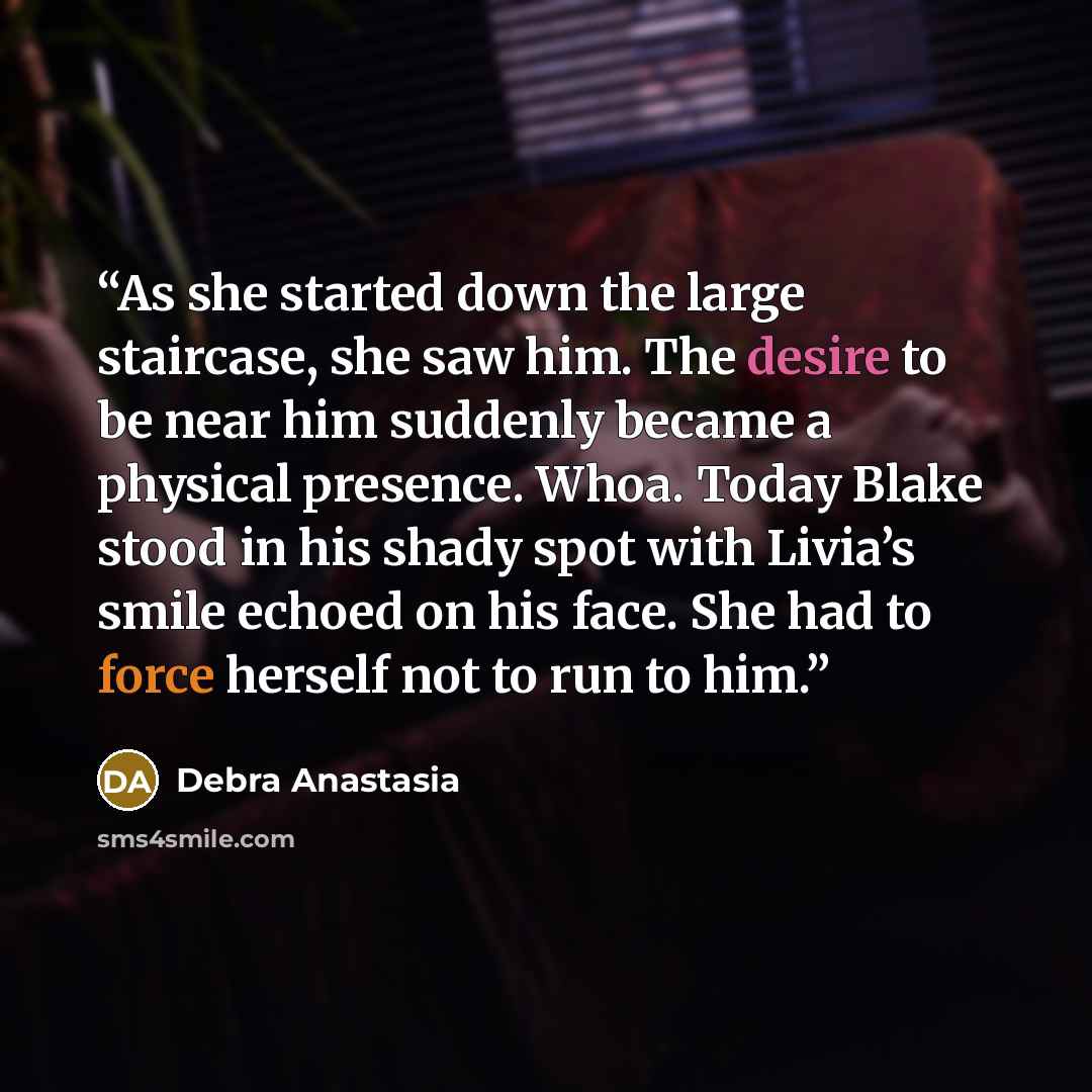 “As she started down the large staircase, she saw him. The desire to be near him suddenly became a physical presence. Whoa. Today Blake stood in his shady spot with Livia’s smile echoed on his face. She had to force herself not to run to him.” quote by Debra Anastasia
