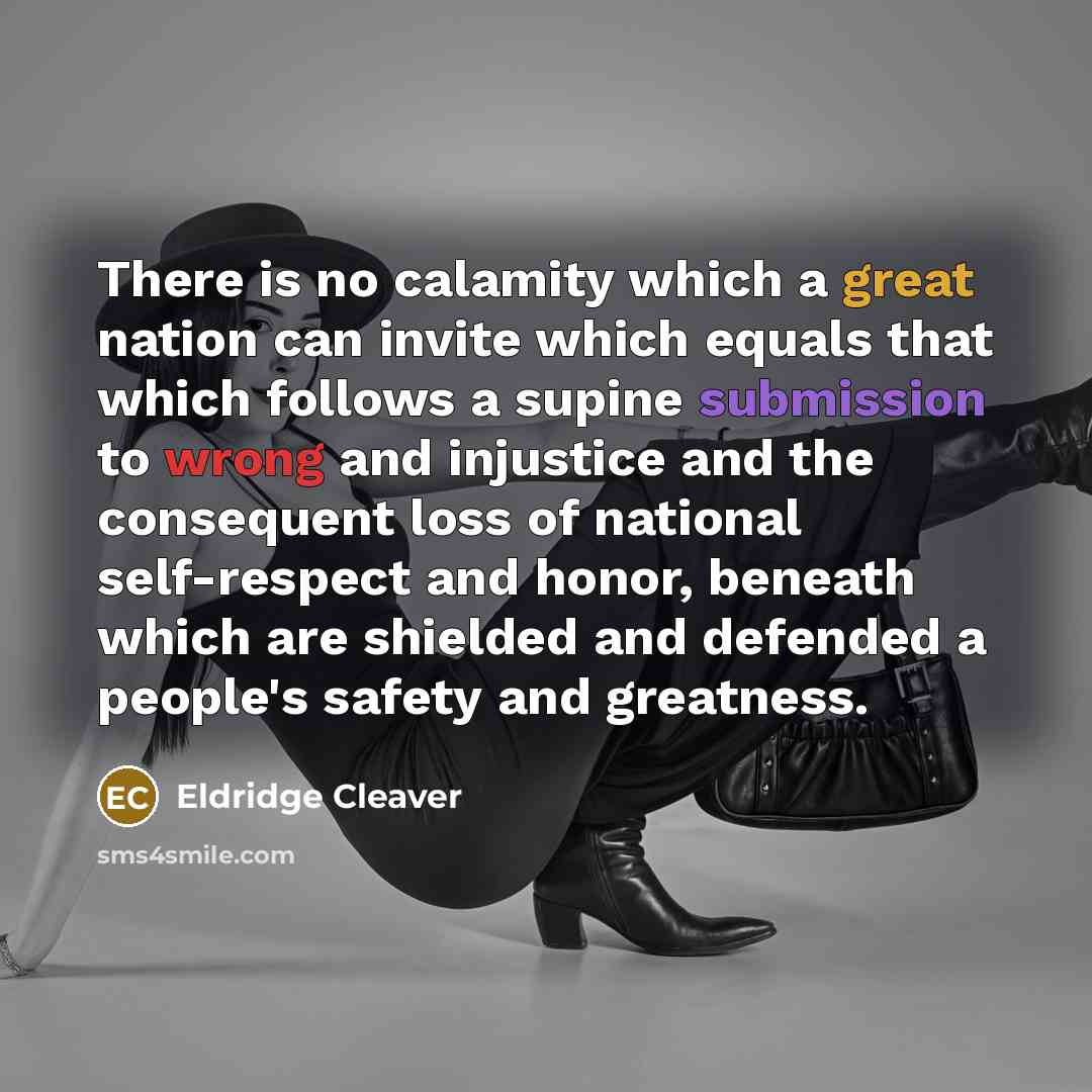 “There is no calamity which a great nation can invite which equals that which follows a supine submission to wrong and injustice and the consequent loss of national self-respect and honor, beneath which are shielded and defended a people's safety and greatness.” quote by Eldridge Cleaver