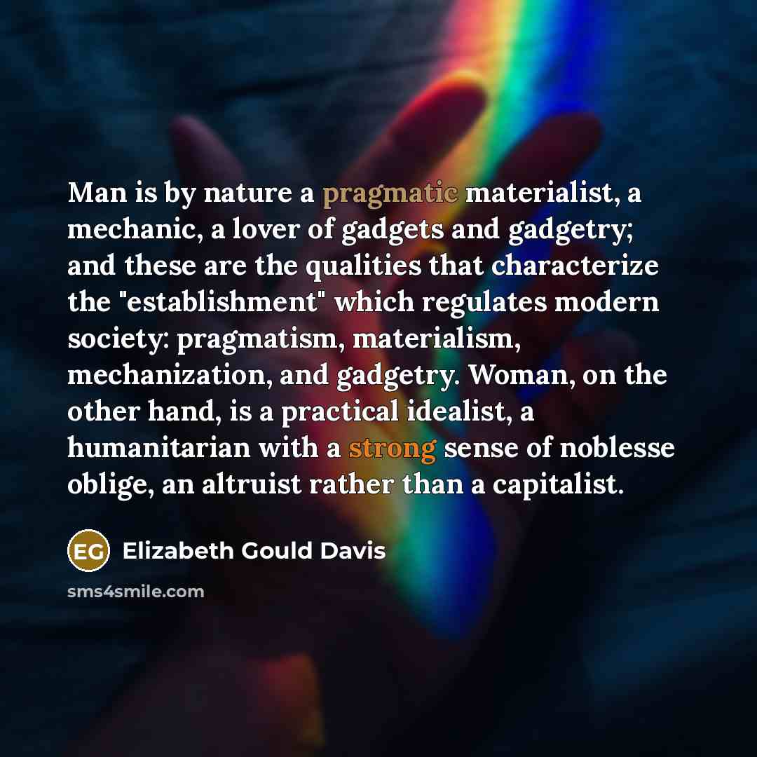 “Man is by nature a pragmatic materialist, a mechanic, a lover of gadgets and gadgetry; and these are the qualities that characterize the "establishment" which regulates modern society: pragmatism, materialism, mechanization, and gadgetry. Woman, on the other hand, is a practical idealist, a…” quote by Elizabeth Gould Davis
