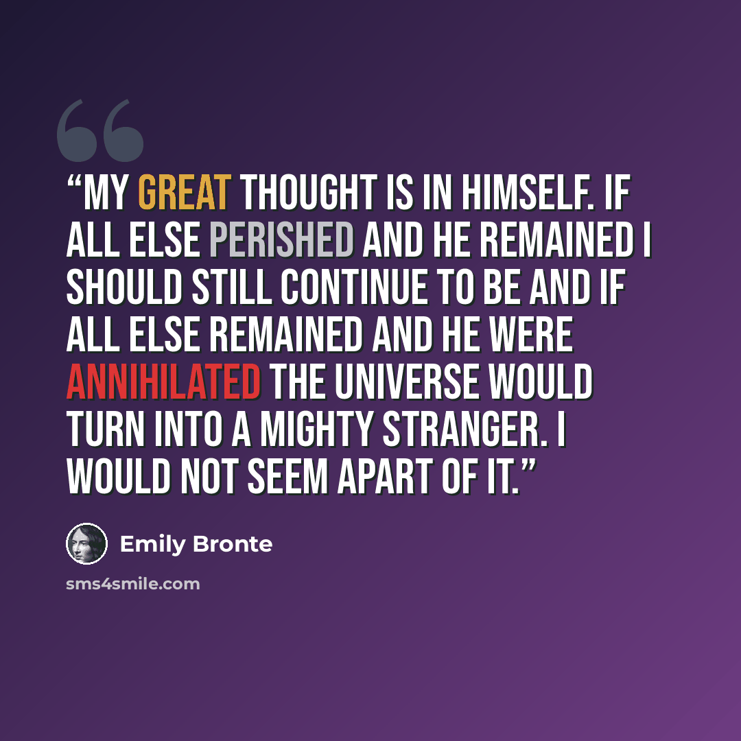 “My great thought is in himself. If all else perished and he remained I should still continue to be and if all else remained and he were annihilated the universe would turn into a mighty stranger. I would not seem apart of it.” quote by Emily Brontë