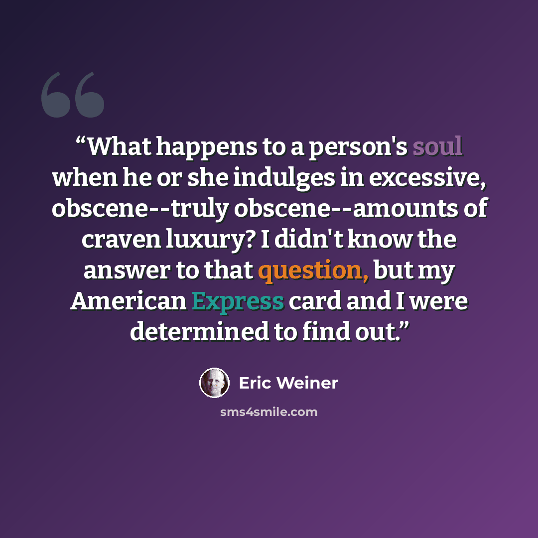 “What happens to a person's soul when he or she indulges in excessive, obscene--truly obscene--amounts of craven luxury? I didn't know the answer to that question, but my American Express card and I were determined to find out.” quote by Eric Weiner