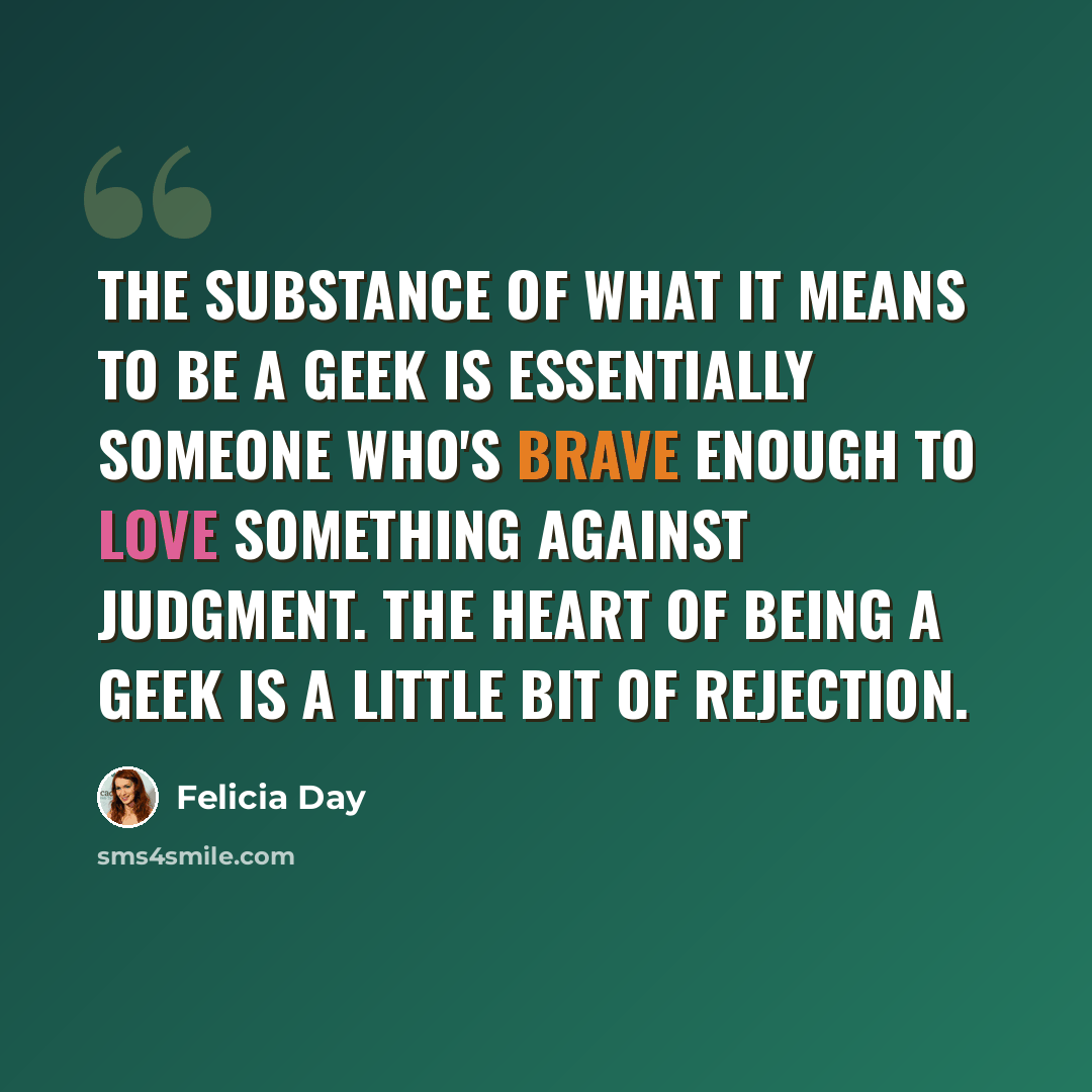 “The substance of what it means to be a geek is essentially someone who's brave enough to love something against judgment. The heart of being a geek is a little bit of rejection.” quote by Felicia Day