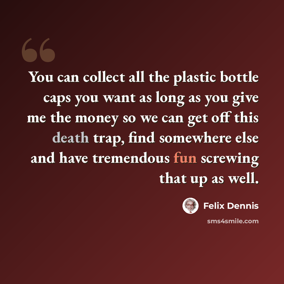 “You can collect all the plastic bottle caps you want as long as you give me the money so we can get off this death trap, find somewhere else and have tremendous fun screwing that up as well.” quote by Felix Dennis
