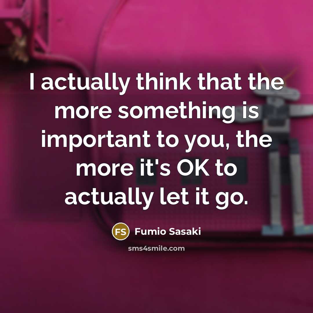 “I actually think that the more something is important to you, the more it's OK to actually let it go.” quote by Fumio Sasaki