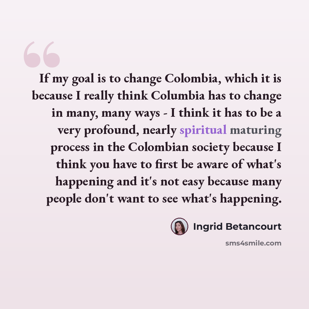 “If my goal is to change Colombia, which it is because I really think Columbia has to change in many, many ways - I think it has to be a very profound, nearly spiritual maturing process in the Colombian society because I think you have to first be aware of what's happening and it's not easy because…” quote by Ingrid Betancourt