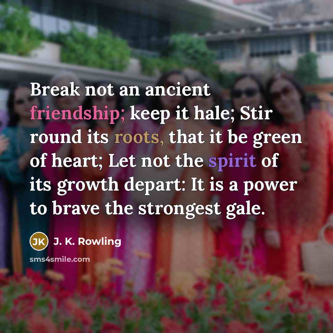“Break not an ancient friendship; keep it hale; Stir round its roots, that it be green of heart; Let not the spirit of its growth depart: It is a power to brave the strongest gale.” quote by J. K. Rowling