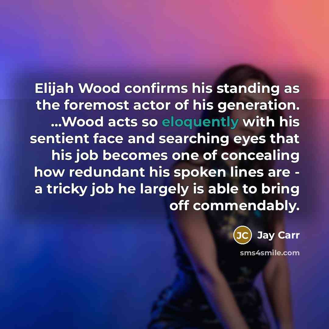 “Elijah Wood confirms his standing as the foremost actor of his generation. ...Wood acts so eloquently with his sentient face and searching eyes that his job becomes one of concealing how redundant his spoken lines are - a tricky job he largely is able to bring off commendably.” quote by Jay Carr
