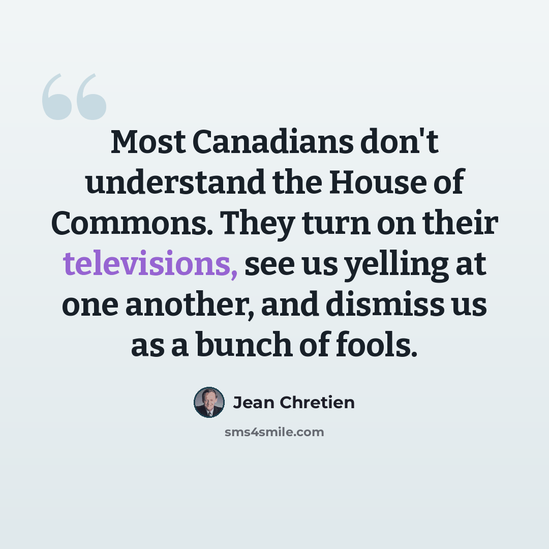 “Most Canadians don't understand the House of Commons. They turn on their televisions, see us yelling at one another, and dismiss us as a bunch of fools.” quote by Jean Chretien