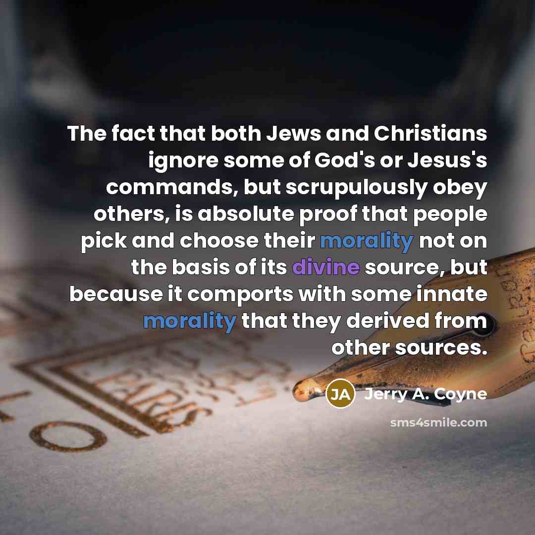 “The fact that both Jews and Christians ignore some of God's or Jesus's commands, but scrupulously obey others, is absolute proof that people pick and choose their morality not on the basis of its divine source, but because it comports with some innate morality that they derived from other sources.” quote by Jerry A. Coyne
