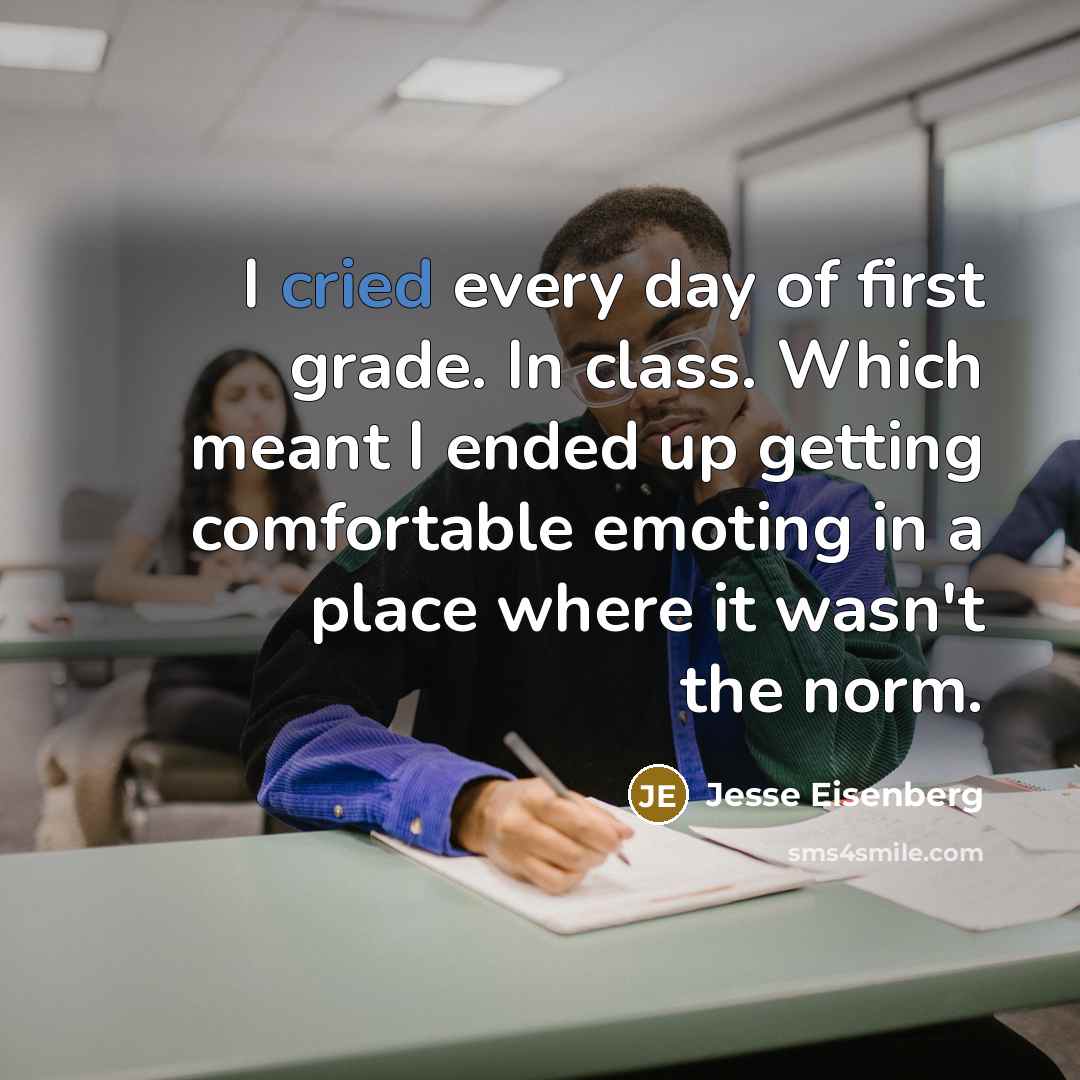 “I cried every day of first grade. In class. Which meant I ended up getting comfortable emoting in a place where it wasn't the norm.” quote by Jesse Eisenberg