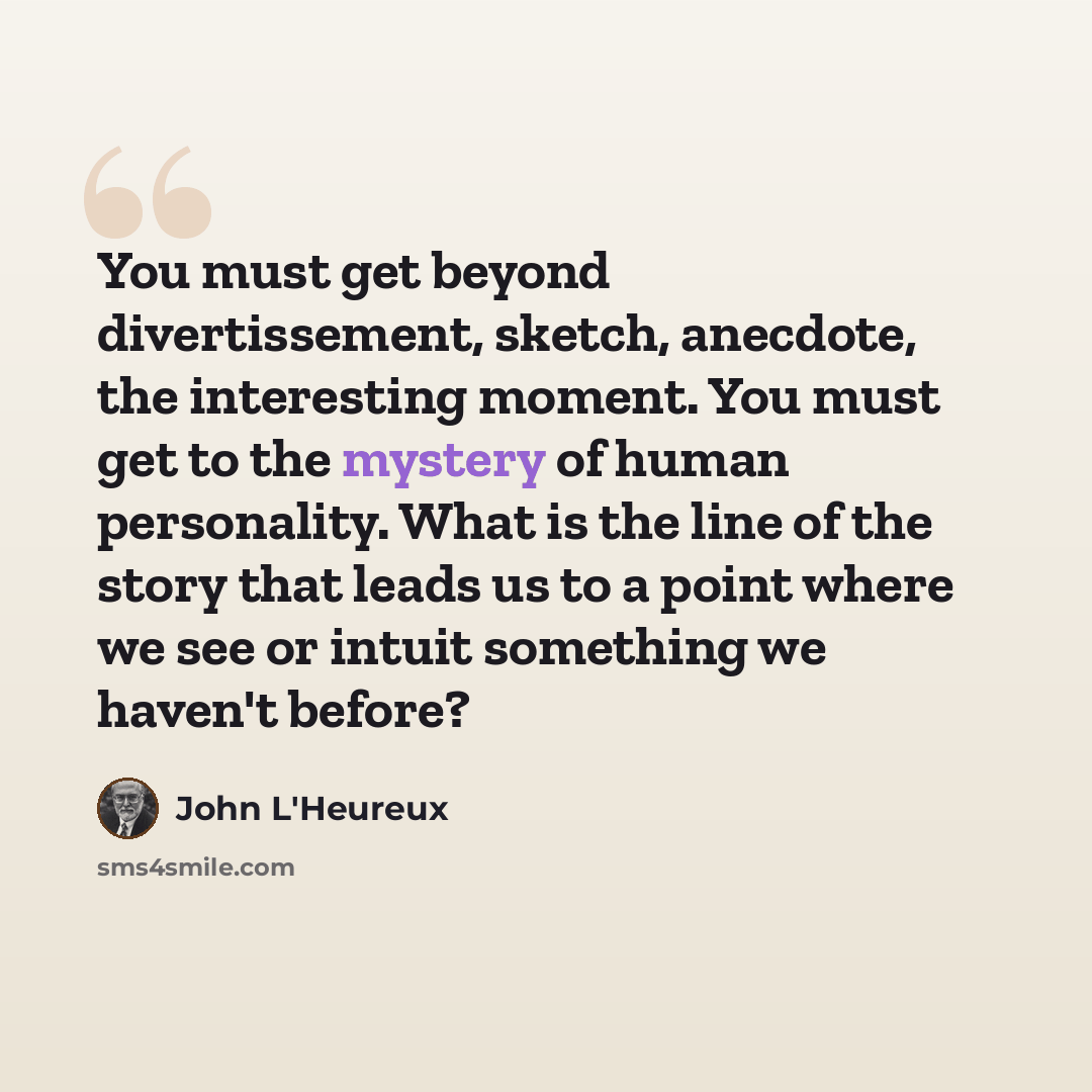 “You must get beyond divertissement, sketch, anecdote, the interesting moment. You must get to the mystery of human personality. What is the line of the story that leads us to a point where we see or intuit something we haven't before?” quote by John L'Heureux