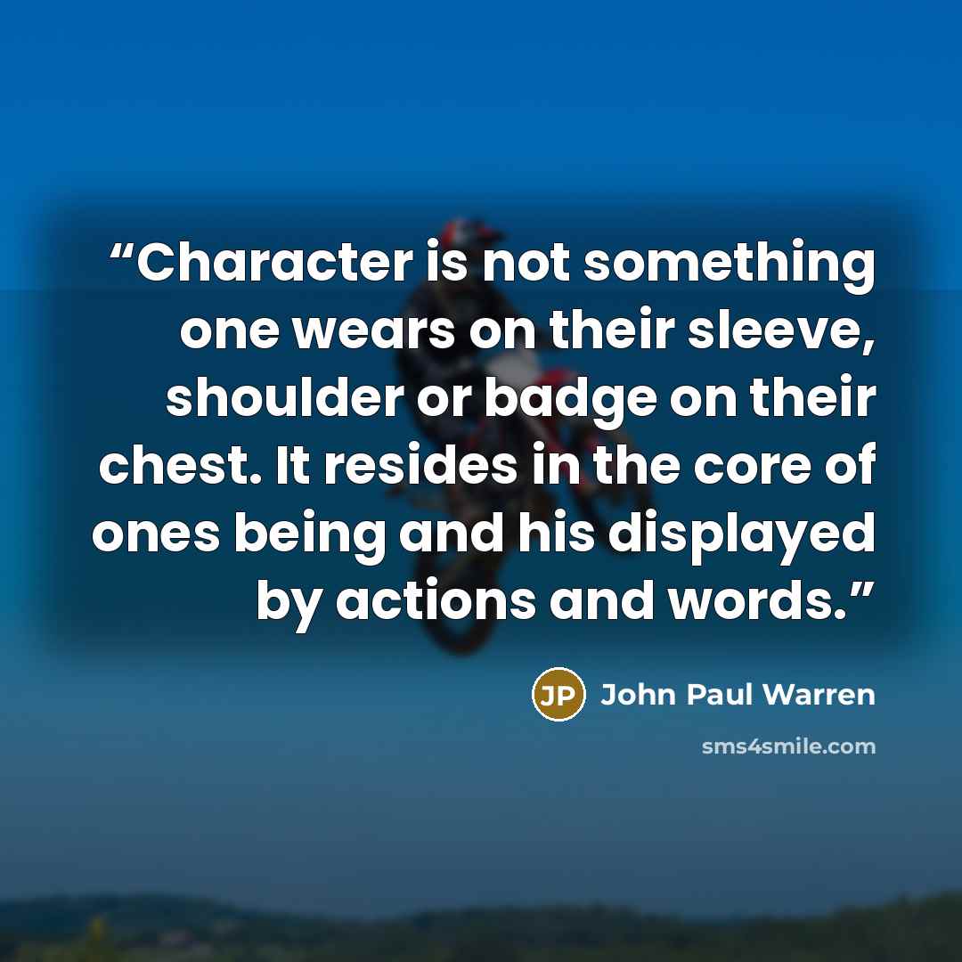 “Character is not something one wears on their sleeve, shoulder or badge on their chest. It resides in the core of ones being and his displayed by actions and words.” quote by John Paul Warren