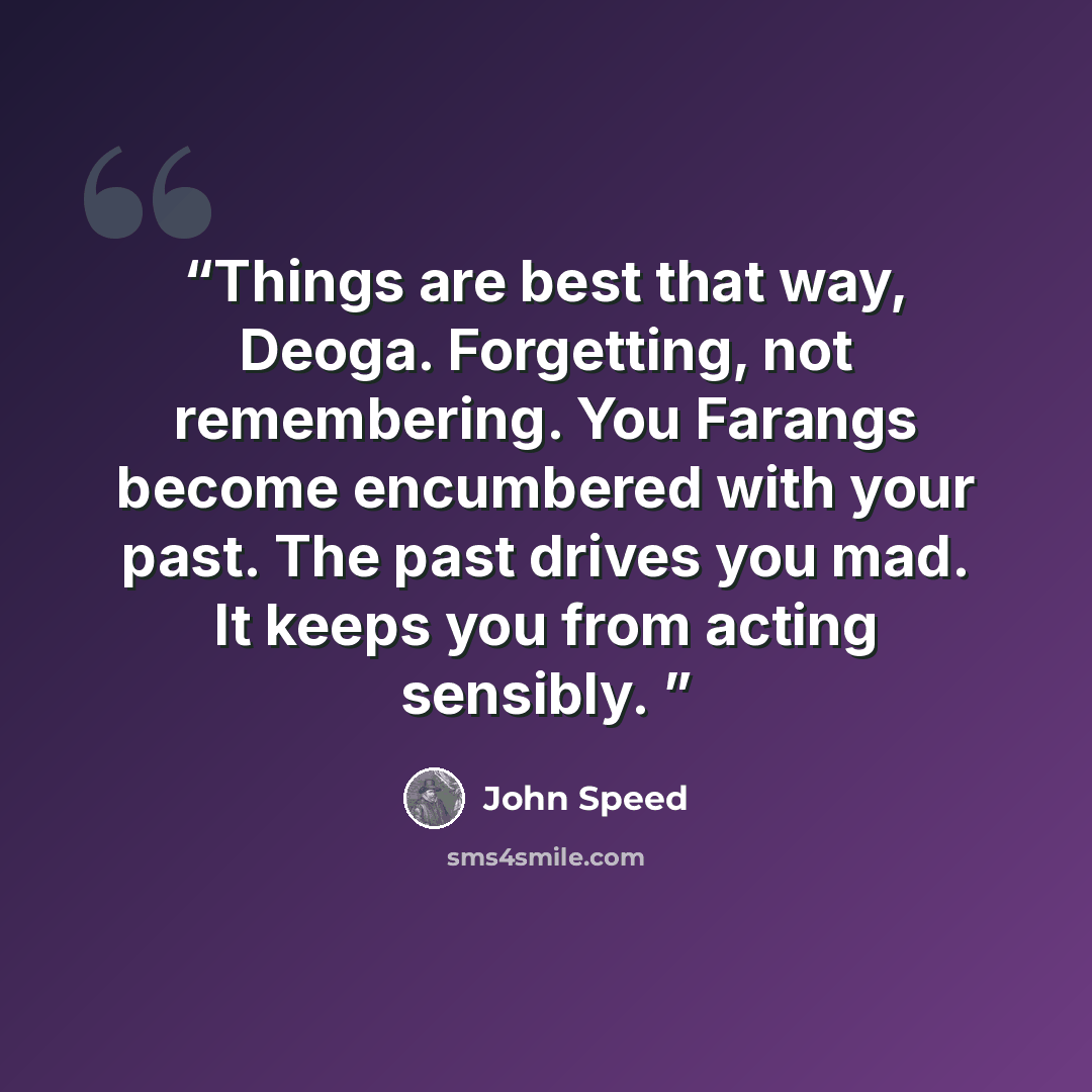“Things are best that way, Deoga. Forgetting, not remembering. You Farangs become encumbered with your past. The past drives you mad. It keeps you from acting sensibly.” quote by John Speed