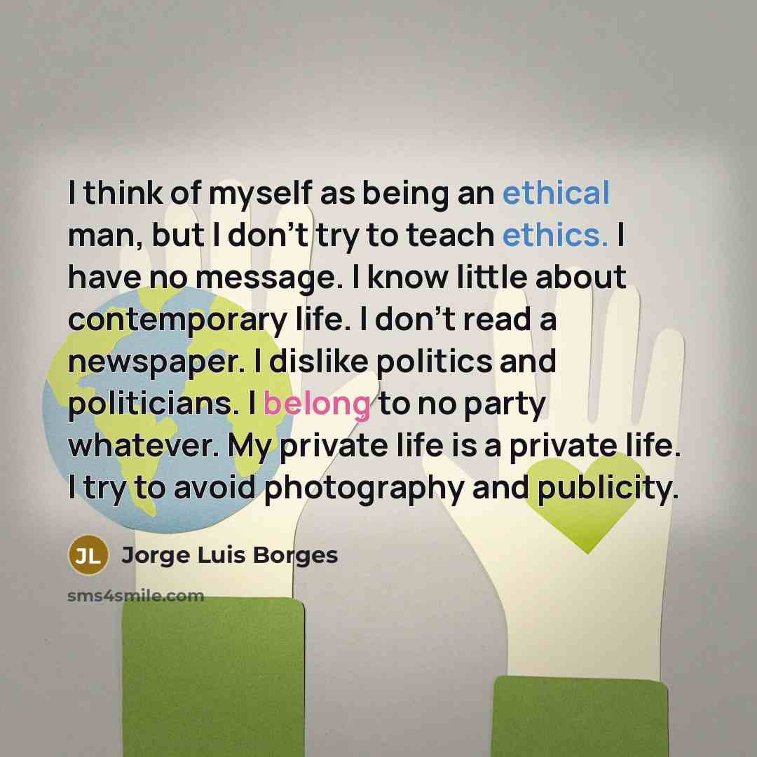 “I think of myself as being an ethical man, but I don't try to teach ethics. I have no message. I know little about contemporary life. I don't read a newspaper. I dislike politics and politicians. I belong to no party whatever. My private life is a private life. I try to avoid photography and…” quote by Jorge Luis Borges