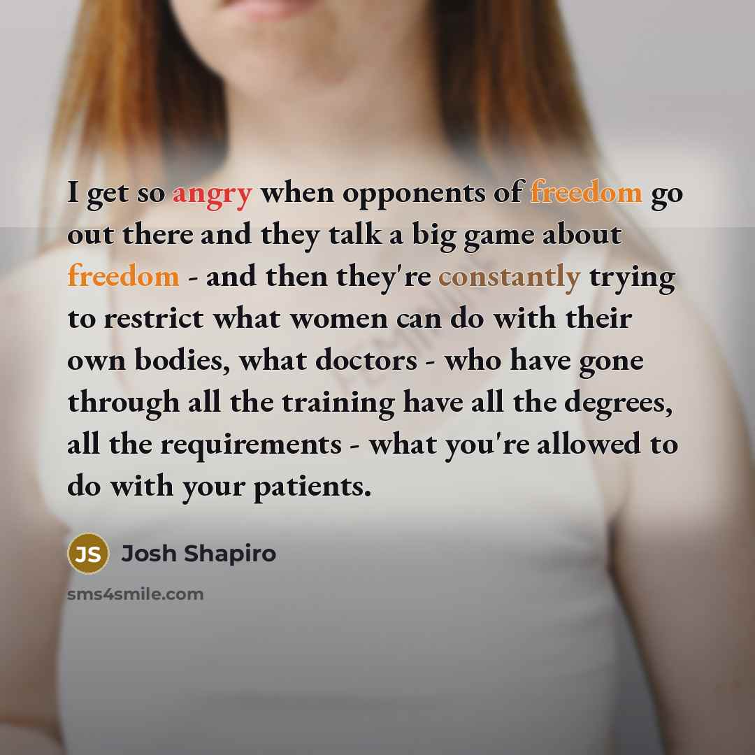 “I get so angry when opponents of freedom go out there and they talk a big game about freedom - and then they're constantly trying to restrict what women can do with their own bodies, what doctors - who have gone through all the training have all the degrees, all the requirements - what you're…” quote by Josh Shapiro