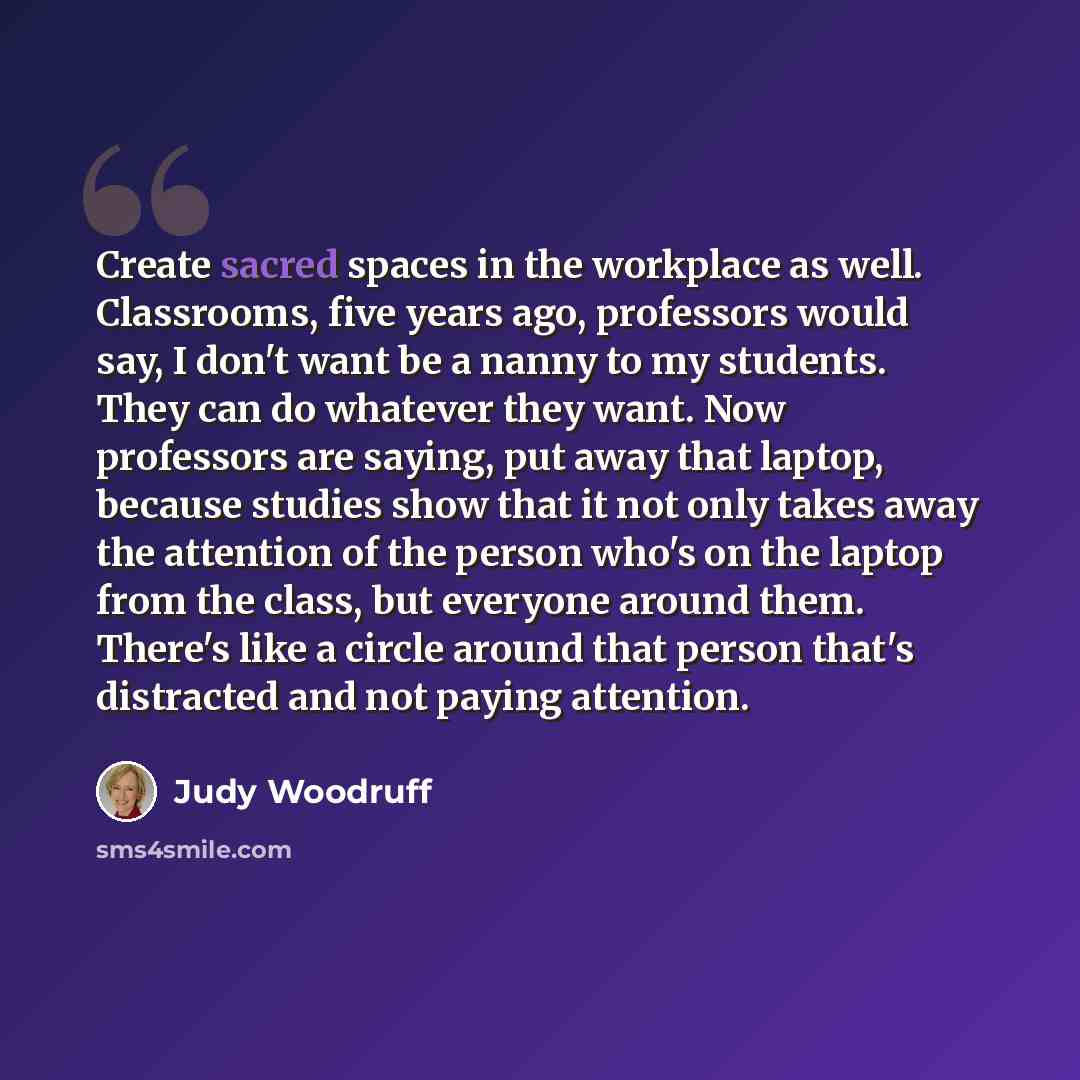 “Create sacred spaces in the workplace as well. Classrooms, five years ago, professors would say, I don't want be a nanny to my students. They can do whatever they want. Now professors are saying, put away that laptop, because studies show that it not only takes away the attention of the person…” quote by Judy Woodruff