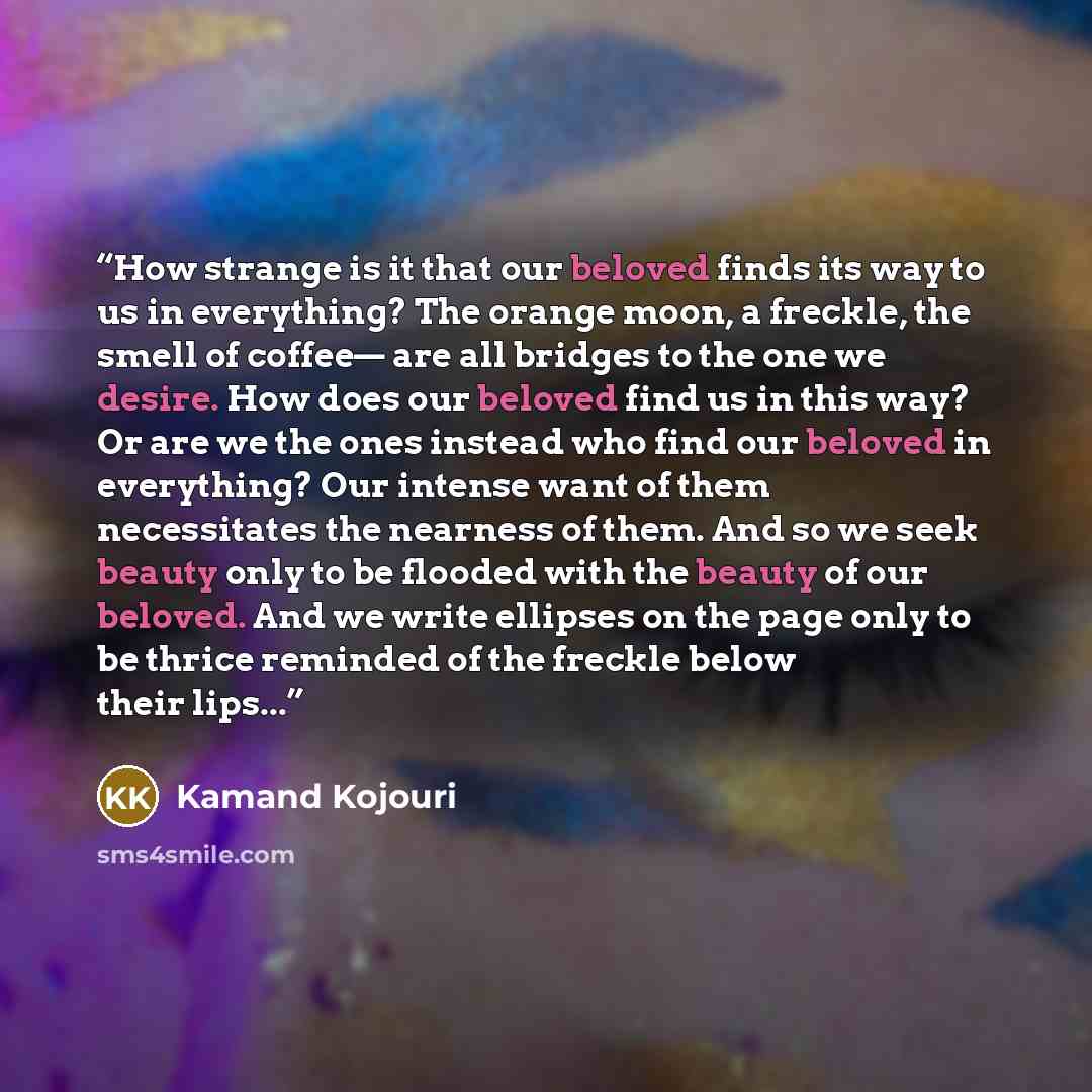 “How strange is it that our beloved finds its way to us in everything? The orange moon, a freckle, the smell of coffee— are all bridges to the one we desire. How does our beloved find us in this way? Or are we the ones instead who find our beloved in everything? Our intense want of them…” quote by Kamand Kojouri