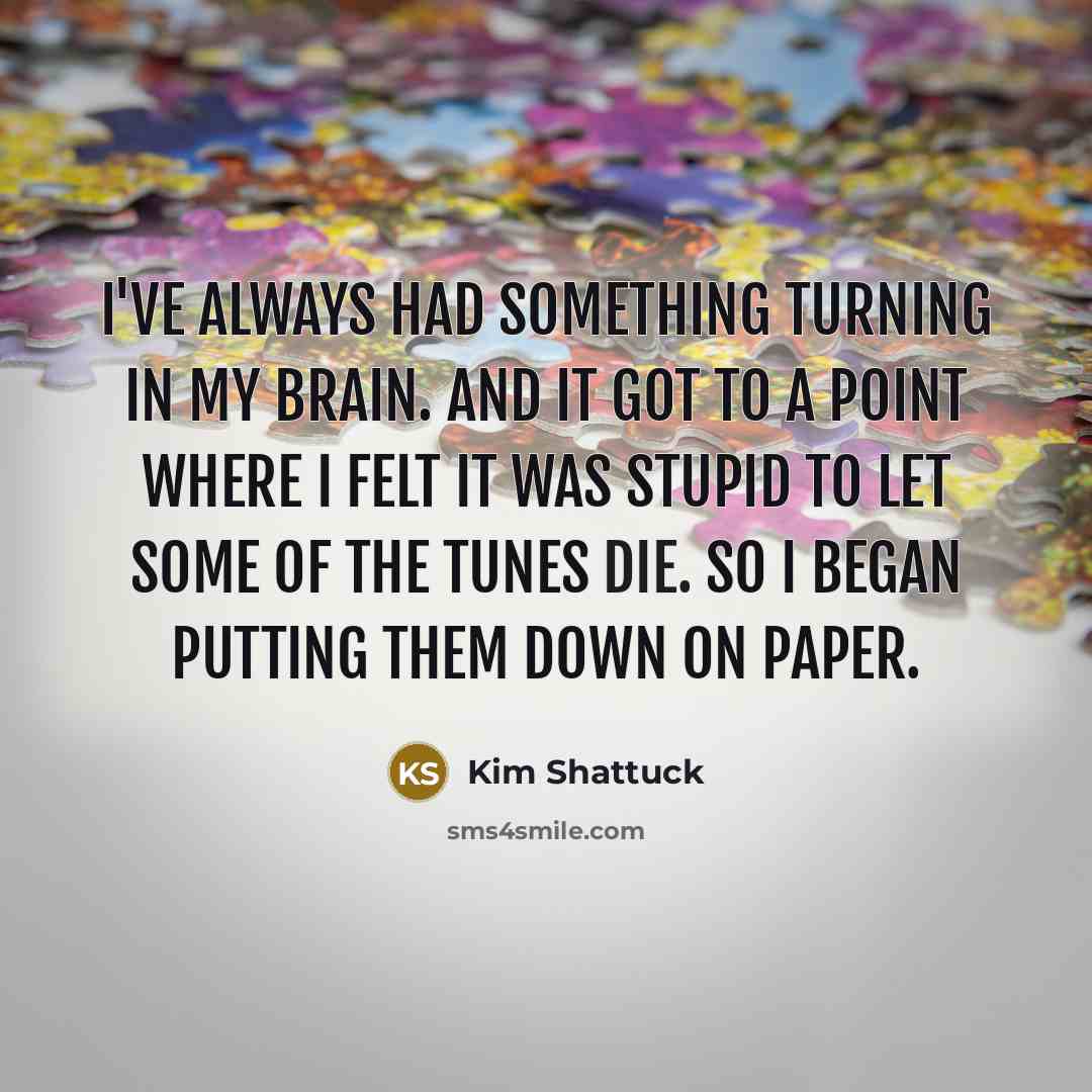 “I've always had something turning in my brain. And it got to a point where I felt it was stupid to let some of the tunes die. So I began putting them down on paper.” quote by Kim Shattuck