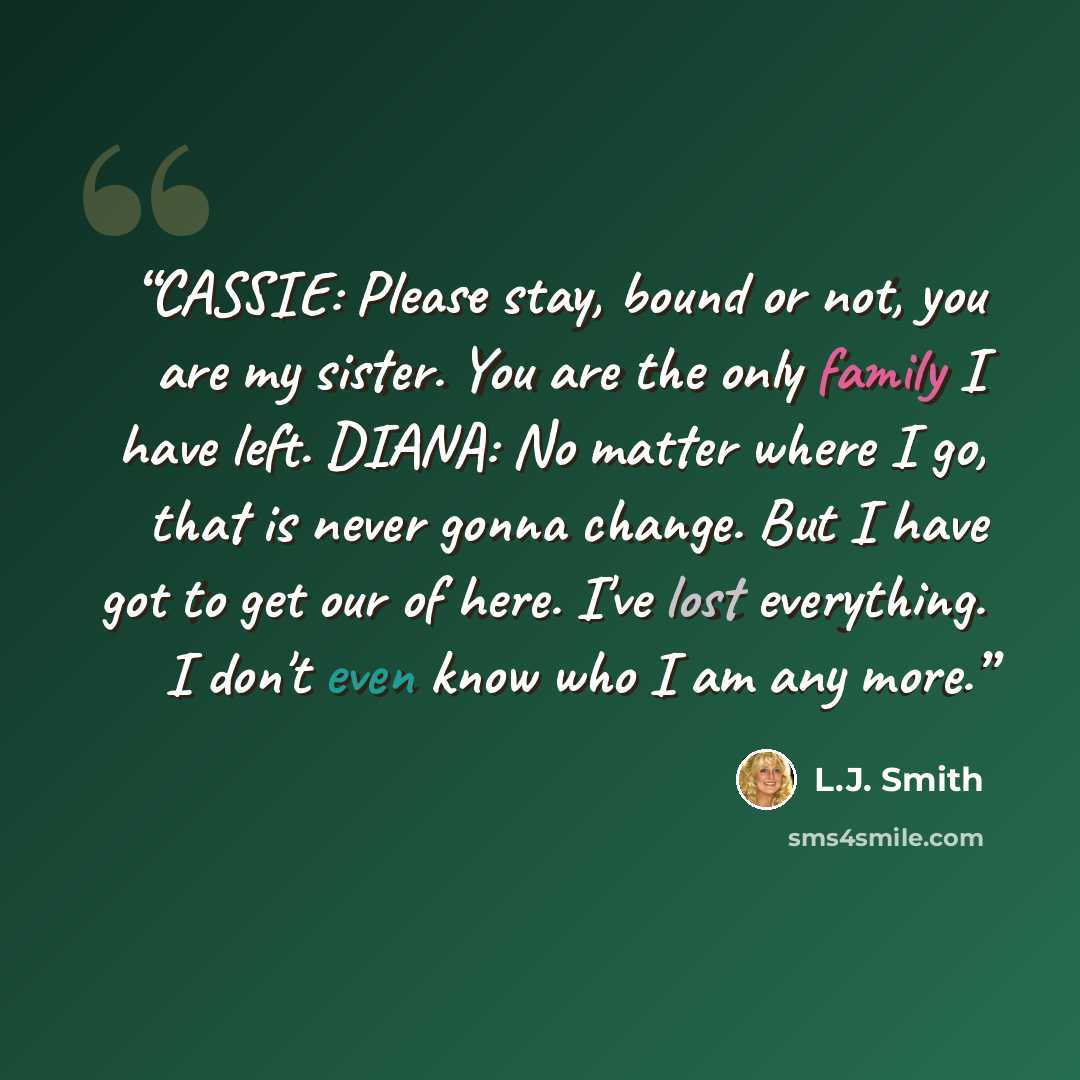 “CASSIE: Please stay, bound or not, you are my sister. You are the only family I have left. DIANA: No matter where I go, that is never gonna change. But I have got to get our of here. I've lost everything. I don't even know who I am any more.” quote by L.J. Smith