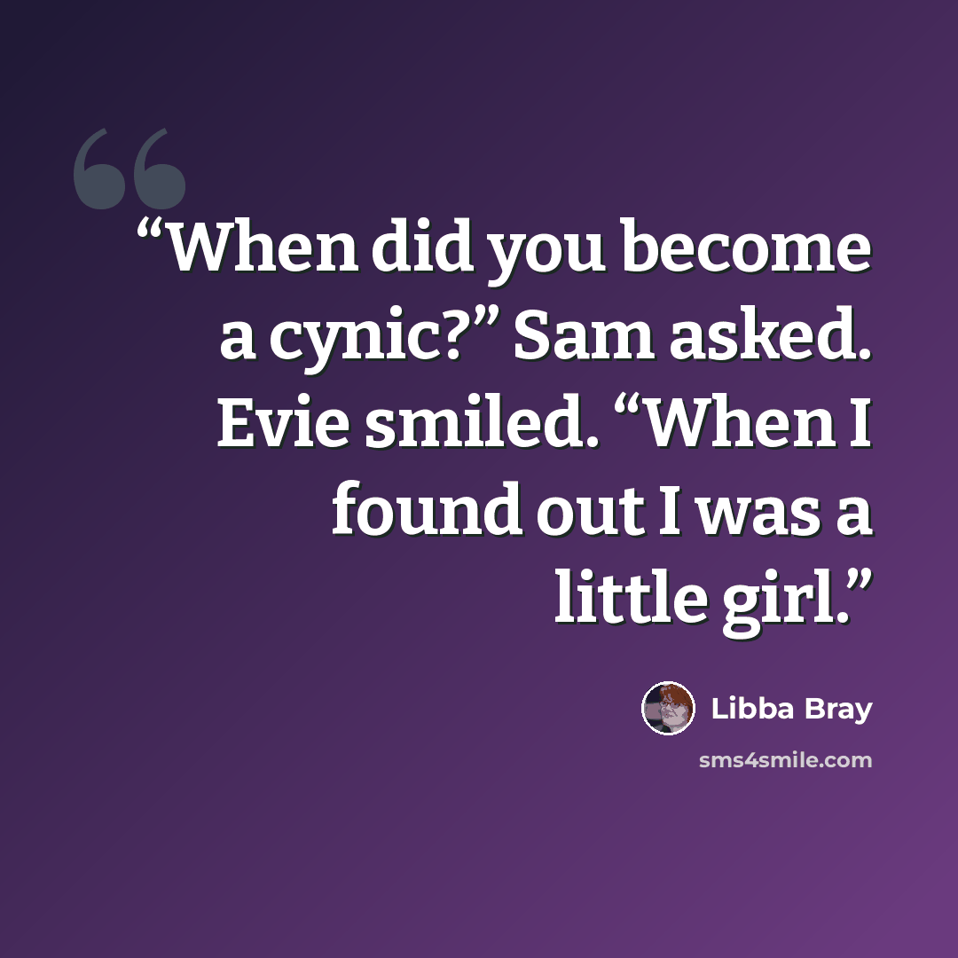 “When did you become a cynic?” Sam asked. Evie smiled. “When I found out I was a little girl.” quote by Libba Bray