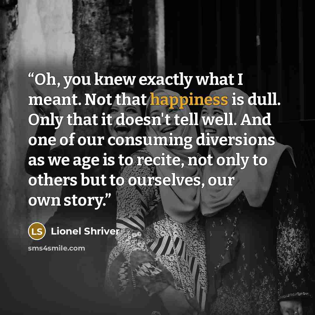 “Oh, you knew exactly what I meant. Not that happiness is dull. Only that it doesn't tell well. And one of our consuming diversions as we age is to recite, not only to others but to ourselves, our own story.” quote by Lionel Shriver