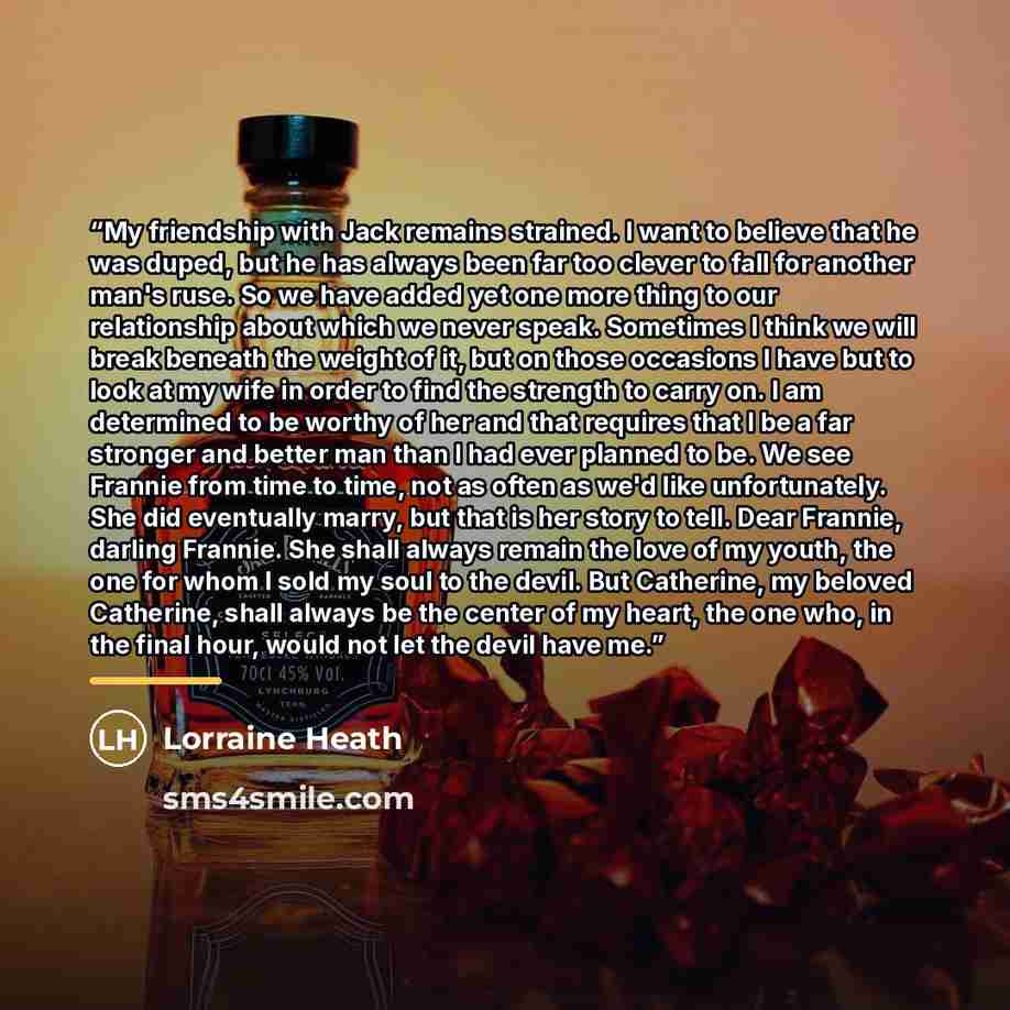 “My friendship with Jack remains strained. I want to believe that he was duped, but he has always been far too clever to fall for another man's ruse. So we have added yet one more thing to our relationship about which we never speak. Sometimes I think we will break beneath the weight of it, but on…” quote by Lorraine Heath