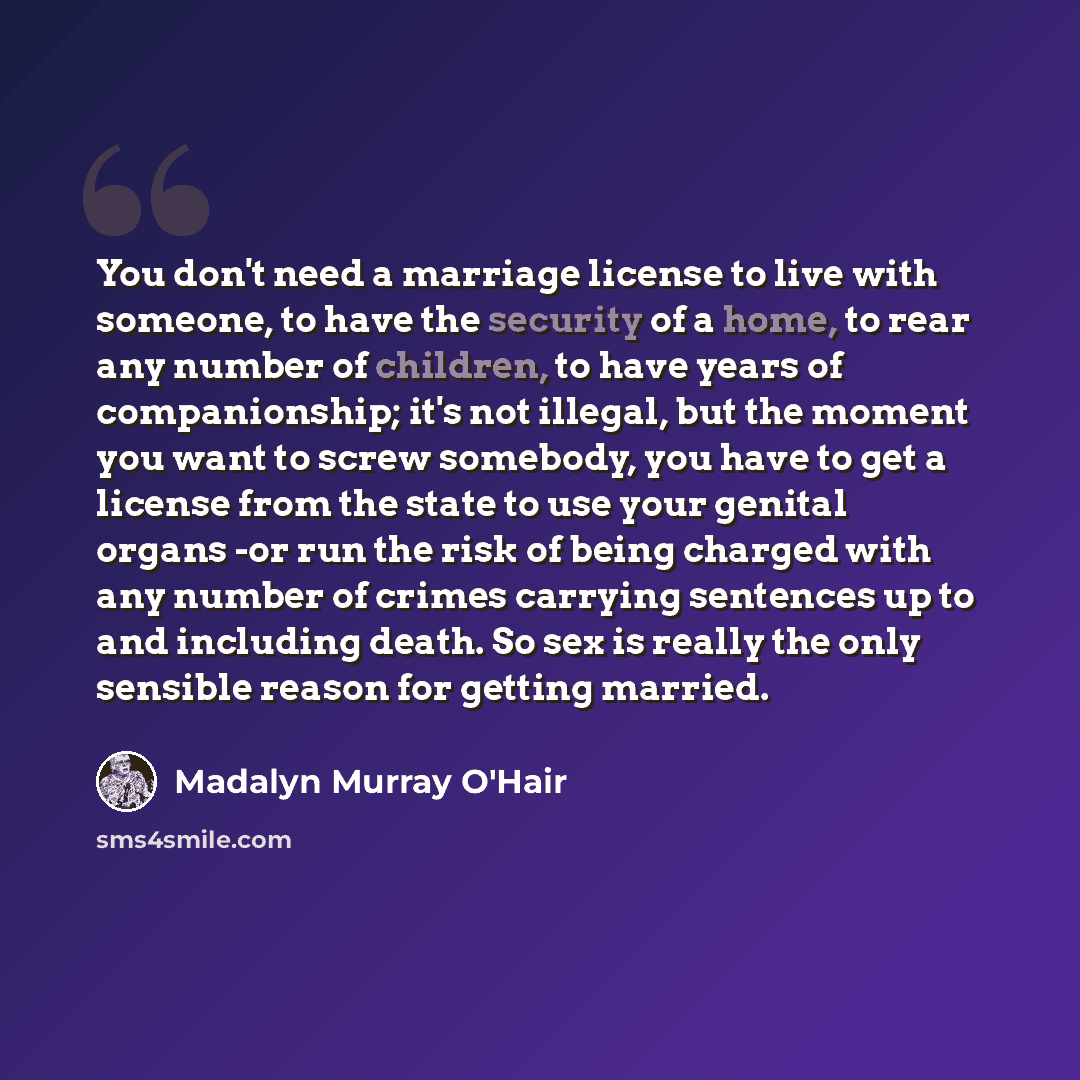 “You don't need a marriage license to live with someone, to have the security of a home, to rear any number of children, to have years of companionship; it's not illegal, but the moment you want to screw somebody, you have to get a license from the state to use your genital organs -or run the risk…” quote by Madalyn Murray O'Hair