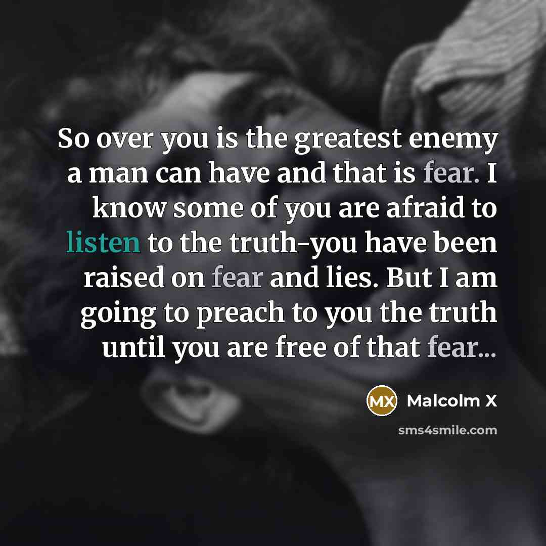 “So over you is the greatest enemy a man can have and that is fear. I know some of you are afraid to listen to the truth-you have been raised on fear and lies. But I am going to preach to you the truth until you are free of that fear...” quote by Malcolm X