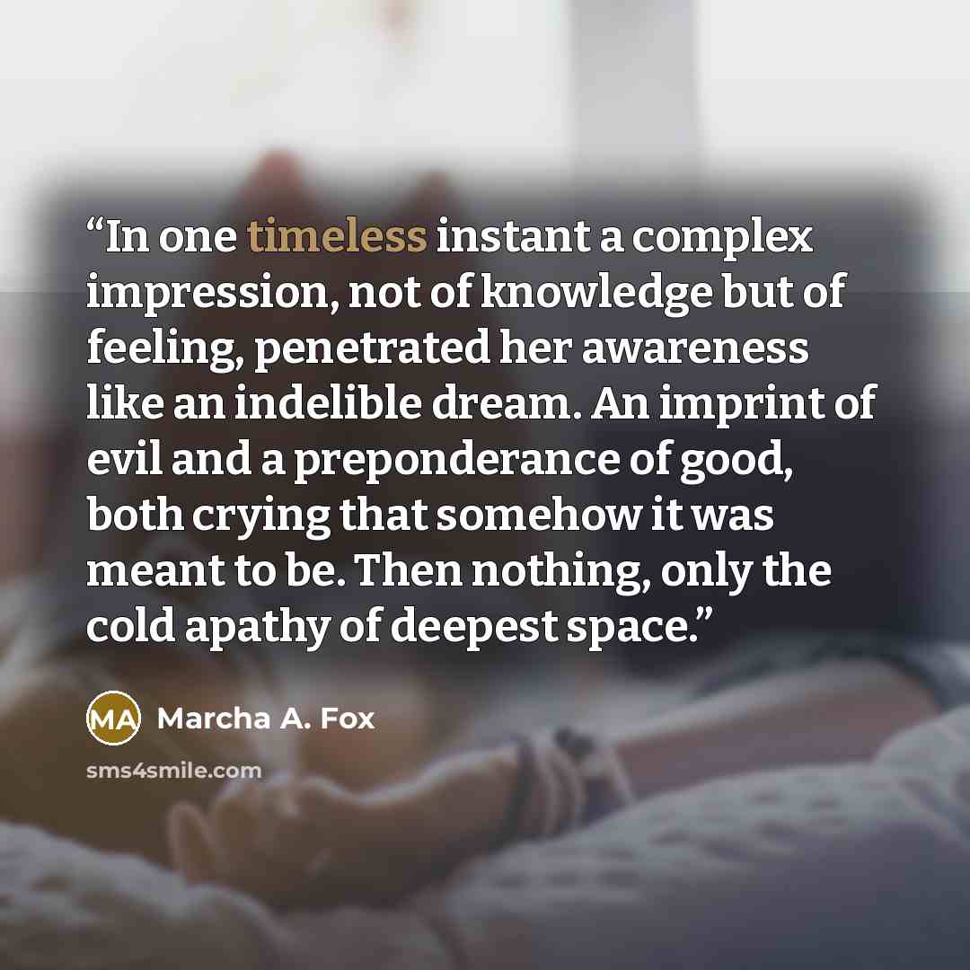 “In one timeless instant a complex impression, not of knowledge but of feeling, penetrated her awareness like an indelible dream. An imprint of evil and a preponderance of good, both crying that somehow it was meant to be. Then nothing, only the cold apathy of deepest space.” quote by Marcha A. Fox