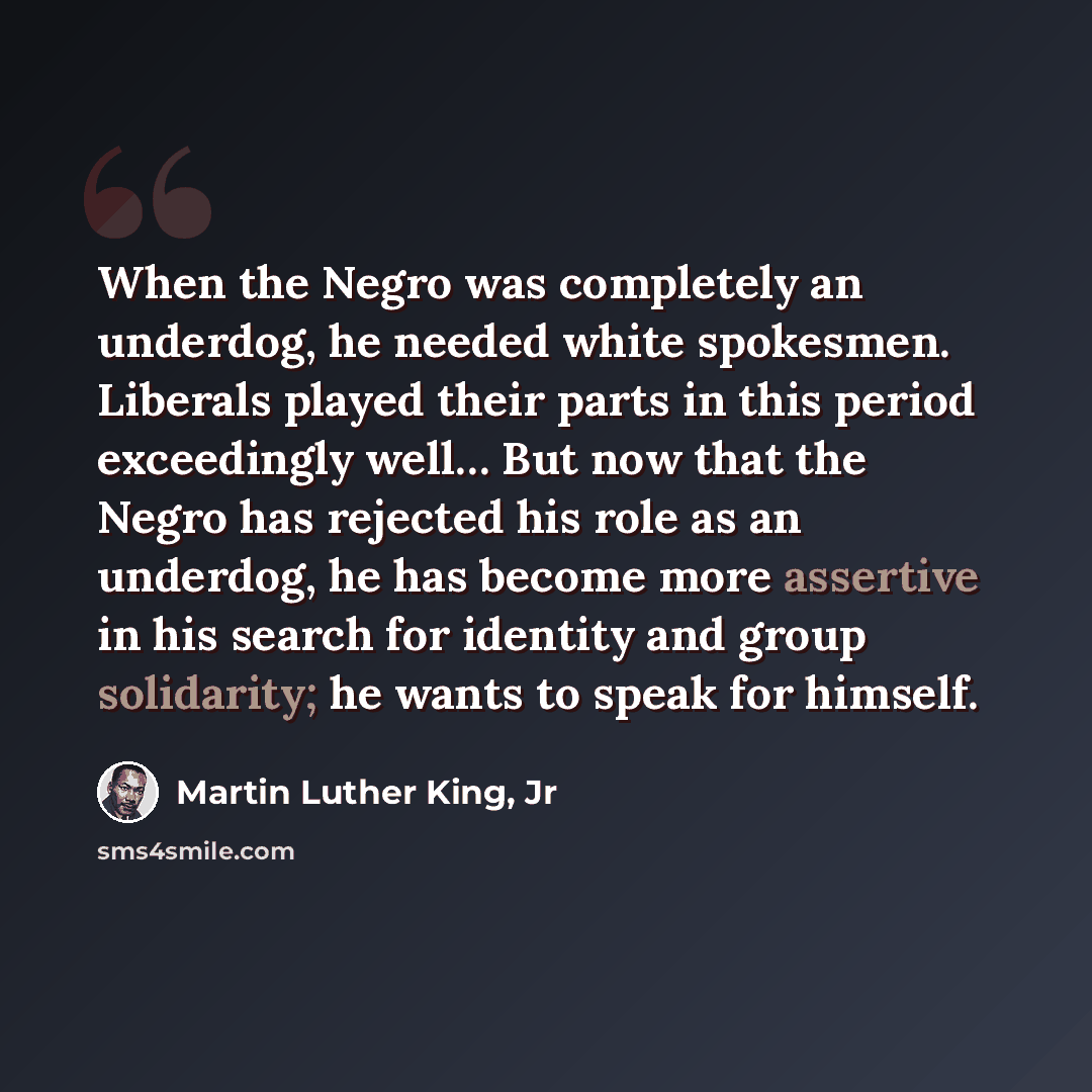 “When the Negro was completely an underdog, he needed white spokesmen. Liberals played their parts in this period exceedingly well… But now that the Negro has rejected his role as an underdog, he has become more assertive in his search for identity and group solidarity; he wants to speak for himself.” quote by Martin Luther King, Jr
