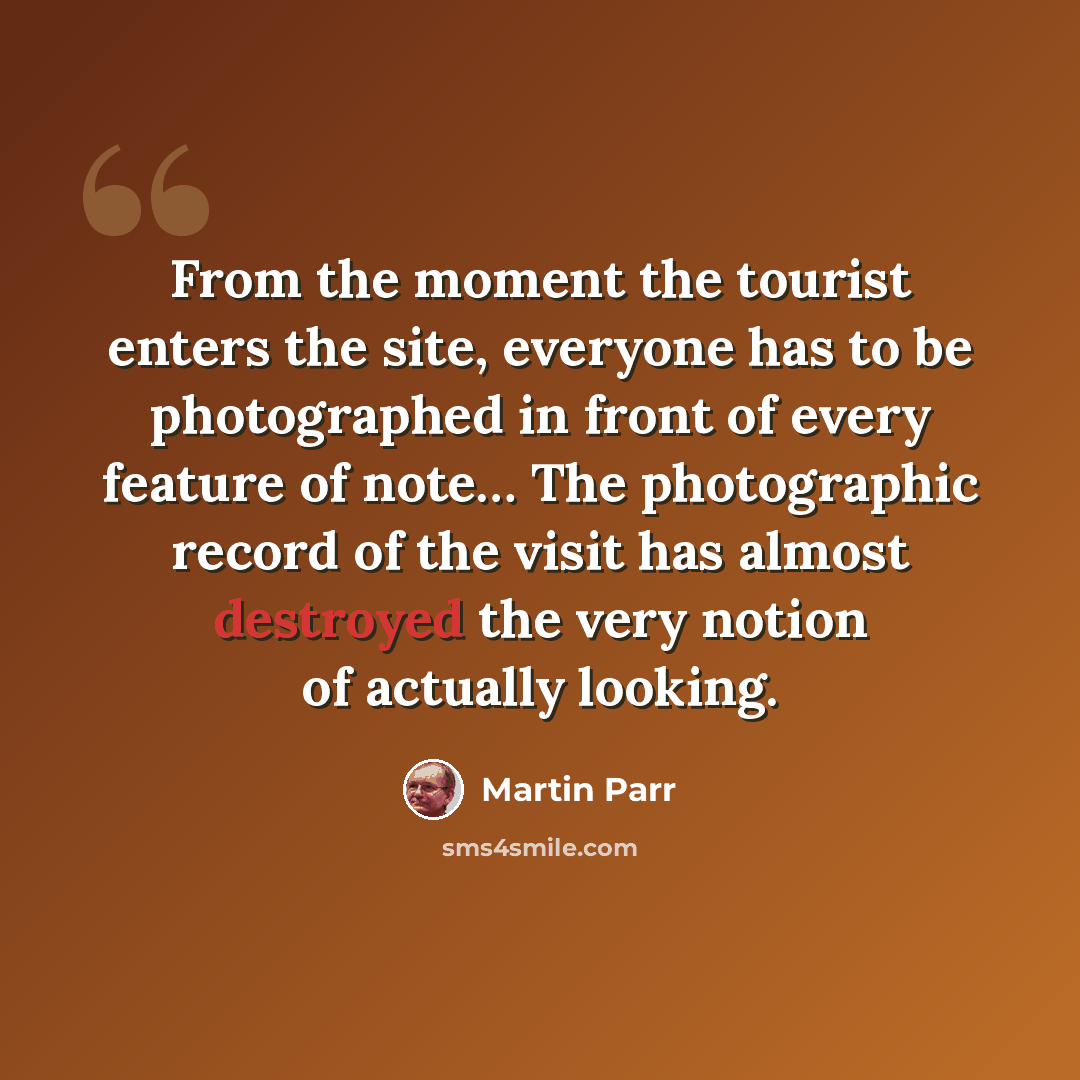 “From the moment the tourist enters the site, everyone has to be photographed in front of every feature of note… The photographic record of the visit has almost destroyed the very notion of actually looking.” quote by Martin Parr