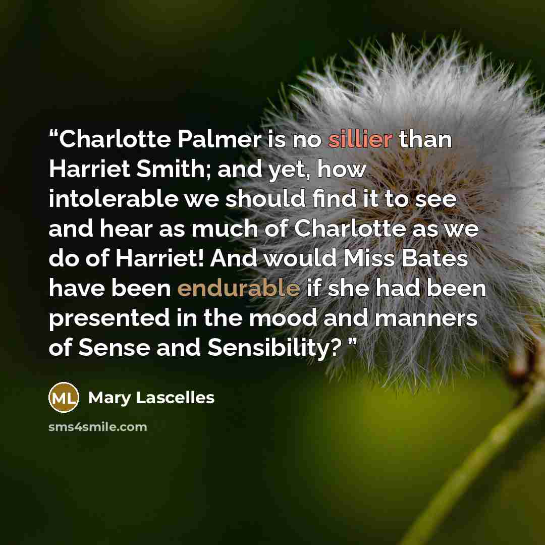 “Charlotte Palmer is no sillier than Harriet Smith; and yet, how intolerable we should find it to see and hear as much of Charlotte as we do of Harriet! And would Miss Bates have been endurable if she had been presented in the mood and manners of Sense and Sensibility?” quote by Mary Lascelles