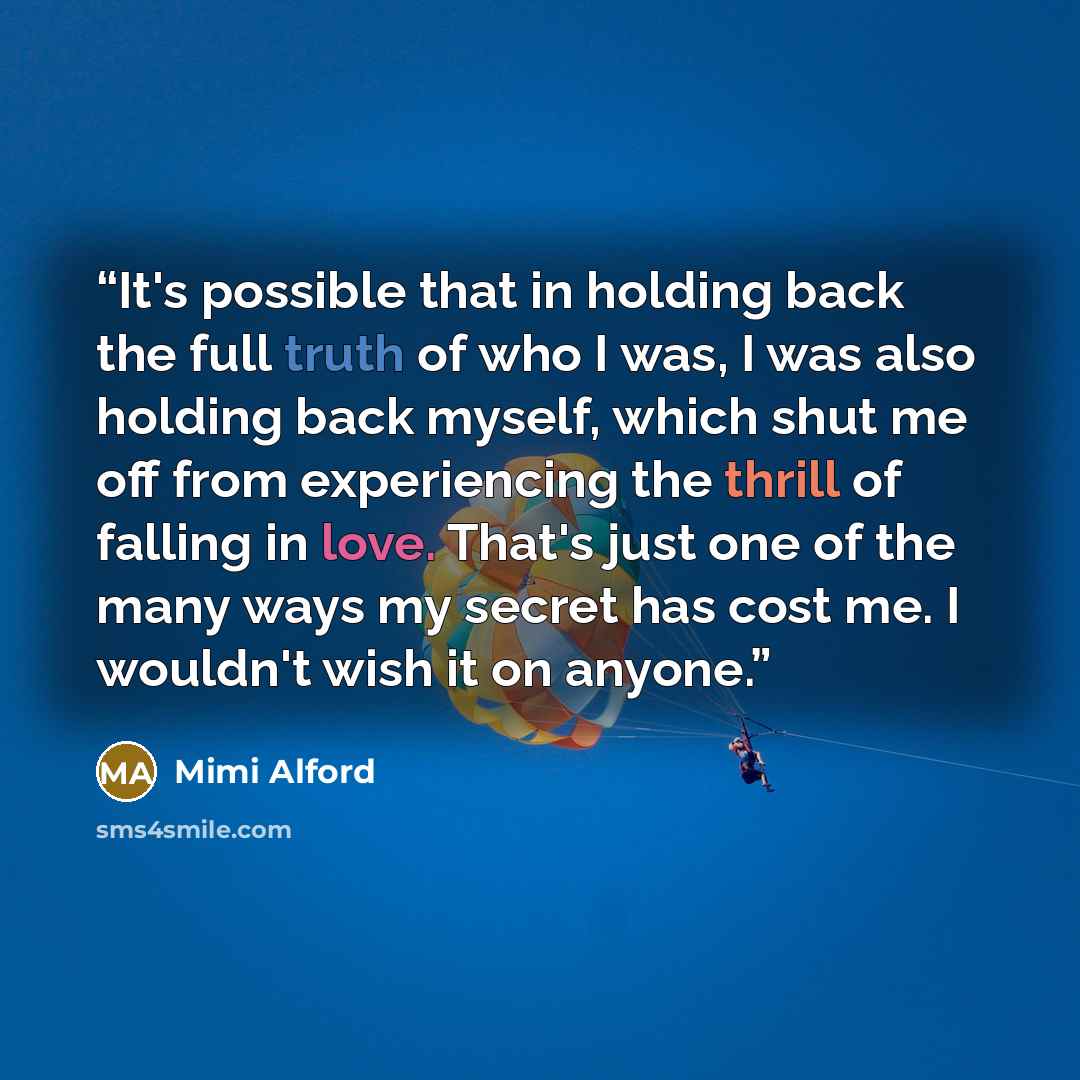 “It's possible that in holding back the full truth of who I was, I was also holding back myself, which shut me off from experiencing the thrill of falling in love. That's just one of the many ways my secret has cost me. I wouldn't wish it on anyone.” quote by Mimi Alford