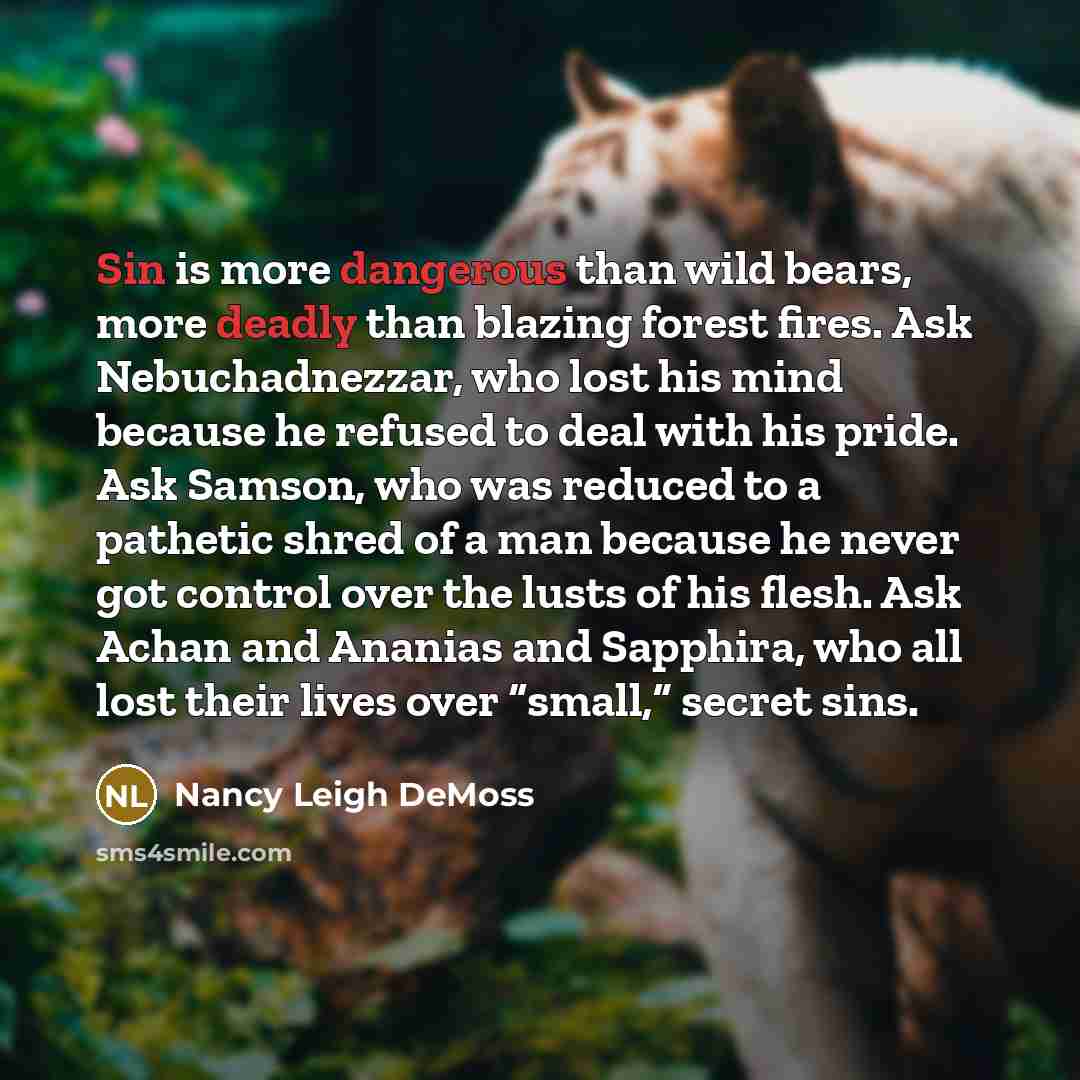“Sin is more dangerous than wild bears, more deadly than blazing forest fires. Ask Nebuchadnezzar, who lost his mind because he refused to deal with his pride. Ask Samson, who was reduced to a pathetic shred of a man because he never got control over the lusts of his flesh. Ask Achan and Ananias…” quote by Nancy Leigh DeMoss
