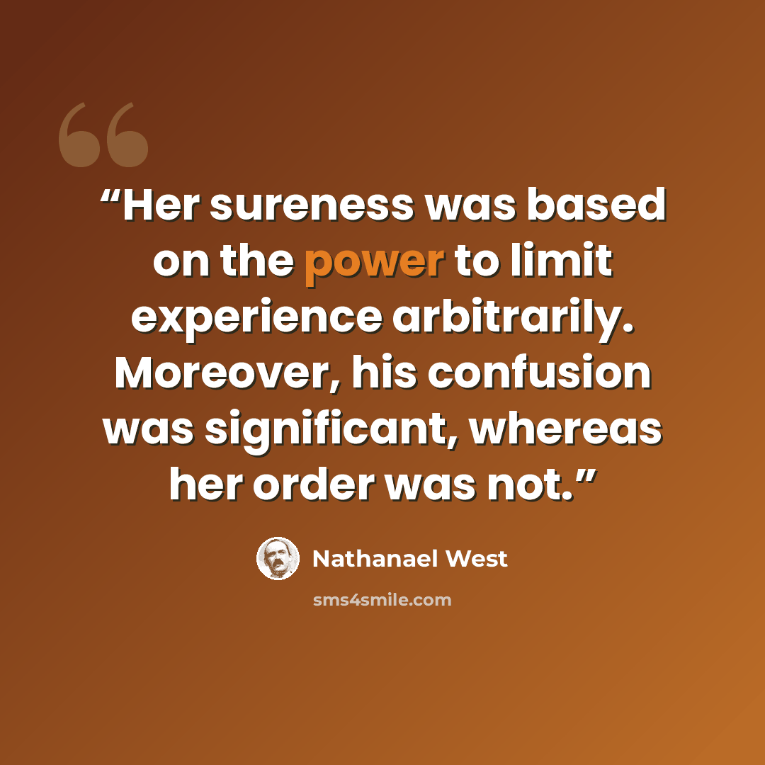 “Her sureness was based on the power to limit experience arbitrarily. Moreover, his confusion was significant, whereas her order was not.” quote by Nathanael West