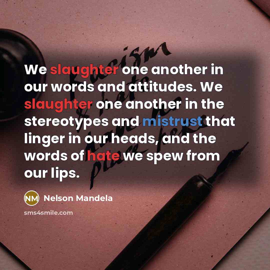 “We slaughter one another in our words and attitudes. We slaughter one another in the stereotypes and mistrust that linger in our heads, and the words of hate we spew from our lips.” quote by Nelson Mandela
