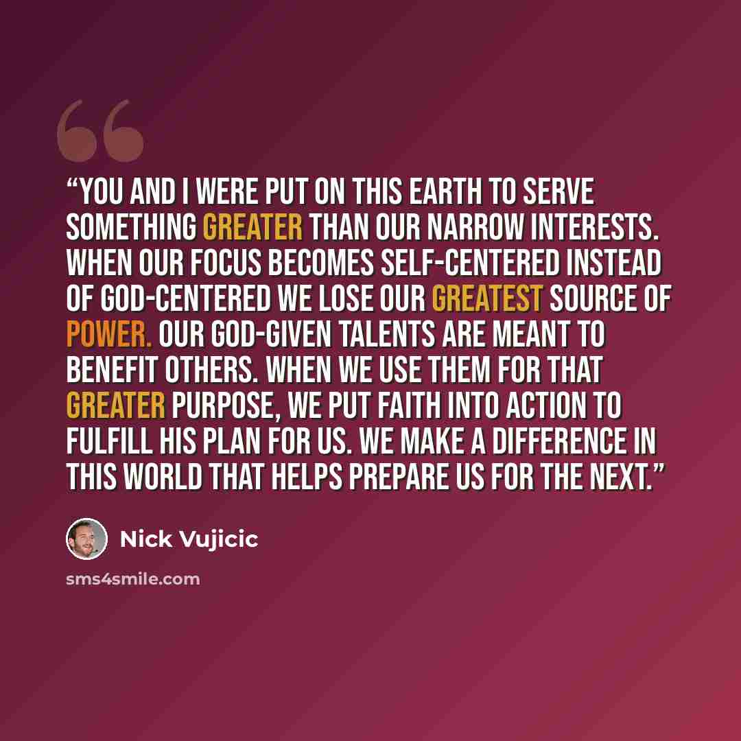 “You and I were put on this earth to serve something greater than our narrow interests. When our focus becomes self-centered instead of God-centered we lose our greatest source of power. Our God-given talents are meant to benefit others. When we use them for that greater purpose, we put faith into…” quote by Nick Vujicic
