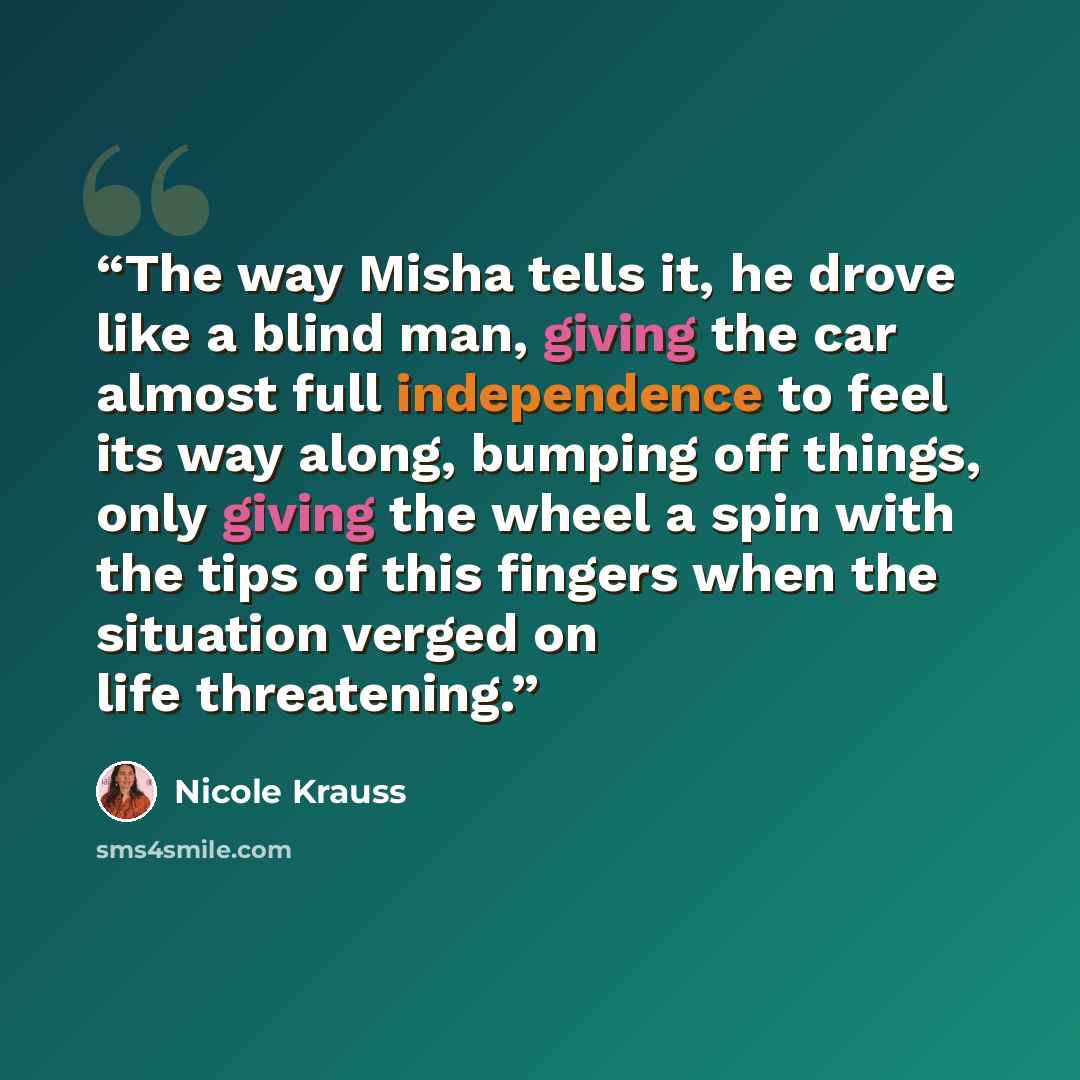 “The way Misha tells it, he drove like a blind man, giving the car almost full independence to feel its way along, bumping off things, only giving the wheel a spin with the tips of this fingers when the situation verged on life threatening.” quote by Nicole Krauss