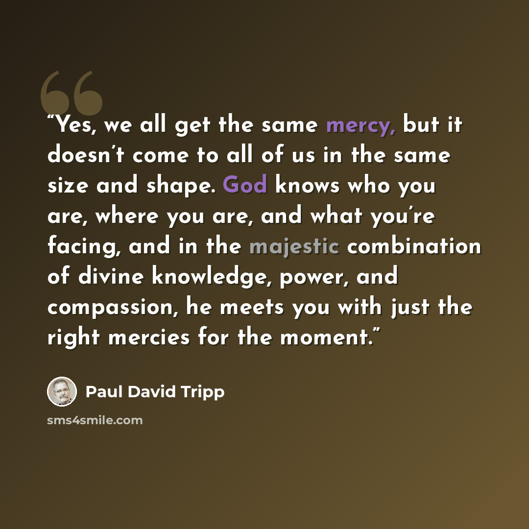 “Yes, we all get the same mercy, but it doesn’t come to all of us in the same size and shape. God knows who you are, where you are, and what you’re facing, and in the majestic combination of divine knowledge, power, and compassion, he meets you with just the right mercies for the moment.” quote by Paul David Tripp
